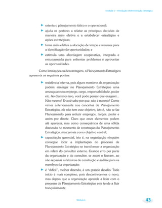Unidade 1 – Introdução à Administração Estratégica
Módulo 6 43
orienta o planejamento tático e o operacional;
ajuda os gestores a relatar as principais decisões de
maneira mais efetiva e a estabelecer estratégias e
ações estratégicas;
torna mais efetiva a alocação de tempo e recursos para
a identificação de oportunidades; e
estimula uma abordagem cooperativa, integrada e
entusiasmada para enfrentar problemas e aproveitar
as oportunidades.
Como limitações ou desvantagens, o Planejamento Estratégico
apresenta os seguintes pontos:
resistência interna, pois alguns membros da organização
podem enxergar no Planejamento Estratégico uma
ameaça ao seu emprego, cargo, responsabilidade, poder
etc. Ao dizermos isso, você pode pensar que exagerei...
Não mesmo! E você sabe por que, não é mesmo? Como
vimos anteriormente nos conceitos de Planejamento
Estratégico, ele não tem esse objetivo, isto é, não se faz
Planejamento para reduzir empregos, cargos, poder e
assim por diante. Claro que esses elementos podem
até aparecer, mas como consequência de uma sólida
discussão no momento de construção do Planejamento
Estratégico, mas jamais como objetivo central;
capacitação gerencial, isto é, na organização ninguém
consegue tocar a implantação do processo de
Planejamento Estratégico se transformar a organização
em refém do consultor externo. Grande erro por parte
da organização e do consultor, se assim o fizeram, ao
não repassar as técnicas de construção e análise para os
membros da organização;
é “difícil”, melhor dizendo, é um grande desafio. Todo
início é mais complexo, pois desconhecemos o novo,
mas depois que a organização aprende a lidar com o
processo de Planejamento Estratégico este tende a fluir
tranquilamente;
 