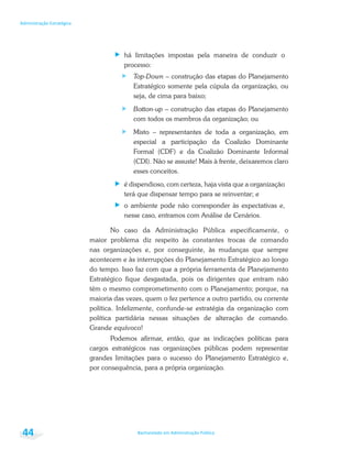 Bacharelado em Administração Pública
Administração Estratégica
44
há limitações impostas pela maneira de conduzir o
processo:
Top-Down – construção das etapas do Planejamento
Estratégico somente pela cúpula da organização, ou
seja, de cima para baixo;
Botton-up – construção das etapas do Planejamento
com todos os membros da organização; ou
Misto – representantes de toda a organização, em
especial a participação da Coalizão Dominante
Formal (CDF) e da Coalizão Dominante Informal
(CDI). Não se assuste! Mais à frente, deixaremos claro
esses conceitos.
é dispendioso, com certeza, haja vista que a organização
terá que dispensar tempo para se reinventar; e
o ambiente pode não corresponder às expectativas e,
nesse caso, entramos com Análise de Cenários.
No caso da Administração Pública especificamente, o
maior problema diz respeito às constantes trocas de comando
nas organizações e, por conseguinte, às mudanças que sempre
acontecem e às interrupções do Planejamento Estratégico ao longo
do tempo. Isso faz com que a própria ferramenta de Planejamento
Estratégico fique desgastada, pois os dirigentes que entram não
têm o mesmo comprometimento com o Planejamento; porque, na
maioria das vezes, quem o fez pertence a outro partido, ou corrente
política. Infelizmente, confunde-se estratégia da organização com
política partidária nessas situações de alteração de comando.
Grande equívoco!
Podemos afirmar, então, que as indicações políticas para
cargos estratégicos nas organizações públicas podem representar
grandes limitações para o sucesso do Planejamento Estratégico e,
por consequência, para a própria organização.
 