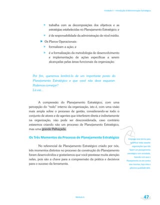 vEmprego esse termo para
Unidade 1 – Introdução à Administração Estratégica
Módulo 6 47
trabalha com as decomposições dos objetivos e as
estratégias estabelecidas no Planejamento Estratégico; e
é de responsabilidade da administração de nível médio.
Os Planos Operacionais:
formalizam a ação; e
é a formalização da metodologia de desenvolvimento
e implementação de ações específicas a serem
alcançadas pelas áreas funcionais da organização.
Por fim, queremos lembrá-lo de um importante ponto do
Planejamento Estratégico e que você não deve esquecer.
Podemos começar?
Lá vai...
A compressão do Planejamento Estratégico, com uma
percepção do “todo” interno da organização, isto é, com uma visão
mais ampla sobre o processo de gestão, considerando-se todo o
conjunto de atores e de agentes que interferem direta e indiretamente
na organização, não pode ser desconsiderada, caso contrário
estaremos criando não um processo de Planejamento Estratégico,
mas uma grande Palhaçada.
No referencial de Planejamento Estratégico criado por nós,
três momentos distintos no processo de construção do Planejamento
foram desenvolvidos e gostaríamos que você prestasse muita atenção
neles, pois são a chave para a compreensão da prática e decisivos
para o sucesso da ferramenta.
 