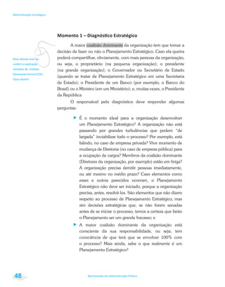 vFique atento!
Bacharelado em Administração Pública
Administração Estratégica
48
A maior coalizão dominante da organização tem que tomar a
decisão de fazer ou não o Planejamento Estratégico. Caso ela queira
poderá compartilhar, obviamente, com mais pessoas da organização,
ou seja, o proprietário (na pequena organização); o presidente
(na grande organização); o Governador ou Secretário de Estado
(quando se tratar de Planejamento Estratégico em uma Secretaria
de Estado); o Presidente de um Banco (por exemplo, o Banco do
Brasil) ou o Ministro (em um Ministério); e, muitas vezes, o Presidente
da República
O responsável pelo diagnóstico deve responder algumas
perguntas:
É o momento ideal para a organização desenvolver
um Planejamento Estratégico? A organização não está
passando por grandes turbulências que podem “de
largada” inviabilizar todo o processo? Por exemplo, está
falindo, no caso de empresa privada? Vive momento de
mudança de Diretoria (no caso de empresa pública) para
a ocupação de cargos? Membros da coalizão dominante
(Diretores da organização, por exemplo) estão em briga?
A organização precisa demitir pessoas imediatamente,
ou até mesmo no médio prazo? Caso elementos como
esses e outros parecidos ocorram, o Planejamento
Estratégico não deve ser iniciado, porque a organização
precisa, antes, resolvê-los. São elementos que não dizem
respeito ao processo de Planejamento Estratégico, mas
sim decisões estratégicas que, se não forem sanadas
antes de se iniciar o processo, temos a certeza que farão
o Planejamento ser um grande fracasso; e
A maior coalizão dominante da organização está
consciente da sua responsabilidade, ou seja, tem
consciência de que terá que se envolver 100% com
o processo? Mais ainda, sabe o que realmente é um
Planejamento Estratégico?
 
