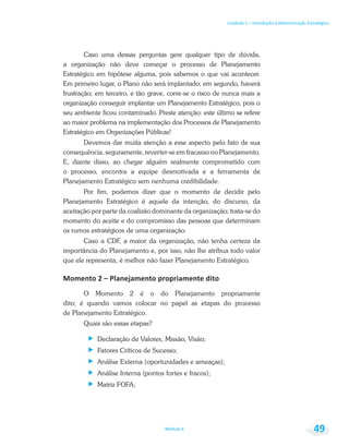 Unidade 1 – Introdução à Administração Estratégica
Módulo 6 49
Caso uma dessas perguntas gere qualquer tipo de dúvida,
a organização não deve começar o processo de Planejamento
Estratégico em hipótese alguma, pois sabemos o que vai acontecer.
Em primeiro lugar, o Plano não será implantado; em segundo, haverá
frustração; em terceiro, e tão grave, corre-se o risco de nunca mais a
organização conseguir implantar um Planejamento Estratégico, pois o
seu ambiente ficou contaminado. Preste atenção: este último se refere
ao maior problema na implementação dos Processos de Planejamento
Estratégico em Organizações Públicas!
Devemos dar muita atenção a esse aspecto pelo fato de sua
consequência, seguramente, reverter-se em fracasso no Planejamento.
E, diante disso, ao chegar alguém realmente comprometido com
o processo, encontra a equipe desmotivada e a ferramenta de
Planejamento Estratégico sem nenhuma credibilidade.
Por fim, podemos dizer que o momento de decidir pelo
Planejamento Estratégico é aquele da intenção, do discurso, da
aceitação por parte da coalizão dominante da organização; trata-se do
momento do aceite e do compromisso das pessoas que determinam
os rumos estratégicos de uma organização.
Caso a CDF, a maior da organização, não tenha certeza da
importância do Planejamento e, por isso, não lhe atribua todo valor
que ele representa, é melhor não fazer Planejamento Estratégico.
O Momento 2 é o do Planejamento propriamente
dito; é quando vamos colocar no papel as etapas do processo
de Planejamento Estratégico.
Quais são essas etapas?
Declaração de Valores, Missão, Visão;
Fatores Críticos de Sucesso;
Análise Externa (oportunidades e ameaças);
Análise Interna (pontos fortes e fracos);
Matriz FOFA;
 