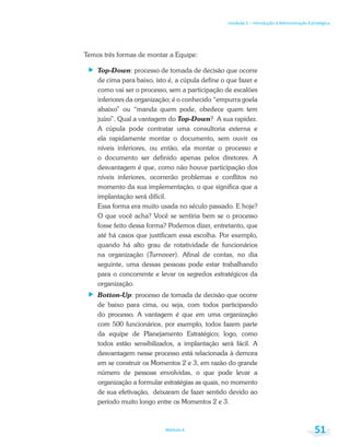 Unidade 1 – Introdução à Administração Estratégica
Módulo 6 51
Temos três formas de montar a Equipe:
Top-Down: processo de tomada de decisão que ocorre
de cima para baixo, isto é, a cúpula define o que fazer e
como vai ser o processo, sem a participação de escalões
inferiores da organização; é o conhecido “empurra goela
abaixo” ou “manda quem pode, obedece quem tem
juízo”. Qual a vantagem do Top-Down? A sua rapidez.
A cúpula pode contratar uma consultoria externa e
ela rapidamente montar o documento, sem ouvir os
níveis inferiores, ou então, ela montar o processo e
o documento ser definido apenas pelos diretores. A
desvantagem é que, como não houve participação dos
níveis inferiores, ocorrerão problemas e conflitos no
momento da sua implementação, o que significa que a
implantação será difícil.
Essa forma era muito usada no século passado. E hoje?
O que você acha? Você se sentiria bem se o processo
fosse feito dessa forma? Podemos dizer, entretanto, que
até há casos que justificam essa escolha. Por exemplo,
quando há alto grau de rotatividade de funcionários
na organização (Turnover). Afinal de contas, no dia
seguinte, uma dessas pessoas pode estar trabalhando
para o concorrente e levar os segredos estratégicos da
organização.
Botton-Up: processo de tomada de decisão que ocorre
de baixo para cima, ou seja, com todos participando
do processo. A vantagem é que em uma organização
com 500 funcionários, por exemplo, todos fazem parte
da equipe de Planejamento Estratégico; logo, como
todos estão sensibilizados, a implantação será fácil. A
desvantagem nesse processo está relacionada à demora
em se construir os Momentos 2 e 3, em razão do grande
número de pessoas envolvidas, o que pode levar a
organização a formular estratégias as quais, no momento
de sua efetivação, deixaram de fazer sentido devido ao
período muito longo entre os Momentos 2 e 3.
 