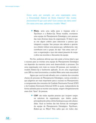 Bacharelado em Administração Pública
Administração Estratégica
52
Como seria, por exemplo, em uma organização como
a Universidade Federal de Santa Catarina? São muitos
funcionários! O que você acha? Com certeza não daria certo!
Em casos como esse, aplicamos o modelo “Misto”.
Misto: seria uma saída para o impasse entre o
Top-Down e o Botton-Up. Nesse modelo, montamos
uma equipe de Planejamento Estratégico com pessoas
das mais diversas áreas da organização. O ideal é que
se crie algum critério para selecionar a pessoa que
integrará a equipe. Isso porque não adianta o gerente
ou o diretor indicar uma pessoa que, sabidamente, não
contribuirá com o grupo; do tipo “não estou nem aí”
com a organização e que não estará presente de corpo
e alma nas reuniões e discussões da equipe.
Por fim, podemos afirmar que não existe a forma ideal e que
o sucesso para se montar uma equipe de Planejamento Estratégico
vai depender da maneira como será desenvolvido o processo. Em
uma organização com mais ou menos 60 pessoas, por exemplo, o
modelo Botton-Up é facilmente aplicado. Já em uma organização
com 300 ou mais funcionários o modelo Misto seria mais executável.
Agora que você já está afinado com a maioria dos conceitos
chaves do processo de Planejamento Estratégico, vamos entender o
que julgamos ser mais importante para o sucesso no Planejamento:
a compreensão dos conceitos de Coalizão Dominante Formal (CDF)
e de Coalizão Dominante Informal (CDI) os quais, independente da
forma adotada para se montar uma equipe, exigem obrigatoriamente
esses dois “tipos” de pessoas.
CDF: são todas aquelas pessoas que ocupam cargos
na estrutura da organização; que detêm poder,
principalmente sobre a linha hierárquica que está abaixo
delas. Você se lembra das três formas de montagem
da equipe de Planejamento Estratégico: Top-Down,
Botton-up ou Misto? Pois saiba que em todos eles
 