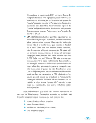 Unidade 1 – Introdução à Administração Estratégica
Módulo 6 53
é importante a presença da CDF, por ser a forma de
comprometerem-se com o processo; caso contrário, no
momento da implantação, poderão usar do poder da
“caneta” para não executar o Planejamento Estratégico
ou mesmo para boicotá-lo. Aqui vale mais o poder da
“caneta” independentemente, portanto, da competência
de quem ocupa o cargo. Assim, quem tem “o poder da
caneta” é o CDF.
CDI: são todos os indivíduos que não ocupam cargos na
estrutura da organização, no entanto, exercem influência
sobre determinadas pessoas. Mas atenção, pois esta
pessoa não é o “gente fina”, que organiza o futebol
ou a festa! Com este, nós falamos desses assuntos,
não de assuntos sérios da organização. Ele pode até
ser a mesma pessoa, mas não é porque ele consegue
congregar essas pessoas para esses eventos que ele
é CDI. Sabe por quê? Porque CDI são pessoas que
conseguem ouvir o outro e até mesmo dão conselhos,
por exemplo, no sentido de facilitar o entendimento do
outro sobre algo, alterando, inclusive, a percepção que
este tinha antes. O perigo de não descobrirmos uma
CDI na organização ou de não sabermos lidar com ela
reside no fato de, ao exercer a CDI influência sobre
alguns, poderá ajudar ou prejudicar o Planejamento
Estratégico também. Podemos resumir dizendo que tal
coalizão se refere àquele “famoso líder” que não ocupa
cargo na organização, mas exerce influência sobre
muitas pessoas.
Você pode observar que existe uma série de resistências ao
processo de Planejamento Estratégico, as quais, na verdade, são
inerentes aos processos de mudança. As mais comuns são:
percepção do resultado negativo;
medo de mais trabalho;
necessidade de alteração de hábitos;
falta de comunicação;
 