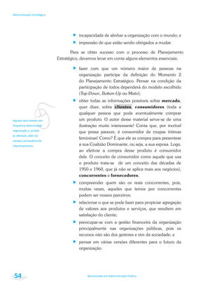 v
Bacharelado em Administração Pública
Administração Estratégica
54
incapacidade de alinhar a organização com o mundo; e
impressão de que estão sendo obrigados a mudar.
Para se obter sucesso com o processo de Planejamento
Estratégico, devemos levar em conta alguns elementos essenciais:
fazer com que um número maior de pessoas na
organização participe da definição do Momento 2
do Planejamento Estratégico. Pensar na condição da
participação de todos dependerá do modelo escolhido
(Top-Down, Botton-Up ou Misto);
obter todas as informações possíveis sobre mercado,
quer dizer, sobre clientes, consumidores (toda e
qualquer pessoa que pode eventualmente comprar
um produto. O autor desse material serve-se de uma
ilustração muito interessante! Conta que, por incrível
que possa parecer, é consumidor de roupas íntimas
femininas! Como? É que ele as compra para presentear
a sua Coalizão Dominante, ou seja, a sua esposa. Logo,
ao efetivar a compra desse produto é consumidor
dele. O conceito de consumidor como aquele que usa
o produto trata-se de um conceito das décadas de
1950 e 1960, que já não se aplica mais aos negócios),
concorrentes e fornecedores;
compreender quem são os reais concorrentes, pois,
muitas vezes, aqueles que temos por concorrentes
podem ser nossos parceiros;
relacionar o que se pode fazer para propiciar agregação
de valores aos produtos e serviços, que resultem em
satisfação do cliente;
preocupar-se com a gestão financeira da organização
principalmente nas organizações públicas, pois os
recursos não são dos gestores e sim da sociedade; e
pensar em várias versões diferentes para o futuro da
organização.
 