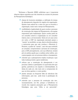 Unidade 1 – Introdução à Administração Estratégica
Módulo 6 55
Tachizawa e Rezende (2002) sublinham que é importante
observar alguns requisitos que são inerentes ao sucesso do processo
de Planejamento Estratégico:
clareza do horizonte estratégico, a definição do tempo
de planejamento depende do negócio da organização.
Quanto mais estável for o setor em que se encontra a
organização, maior será o tempo de Planejamento;
credibilidade e legitimidade de quem conduz o processo
de construção das etapas de Planejamento e da equipe
responsável pela implantação. Quem conduz pode ser
um consultor externo à organização ou um consultor
interno, isto é, um funcionário. Tanto em um caso como
em outro, a CDF da organização precisará passar a
“caneta” ao escolhido, ou seja, dará os devidos poderes
e autonomia para que este conduza o Momento 2.
Portanto, o poder da “caneta”, caso não seja conferido
ao consultor, comprometerá o processo de construção,
pois a CDF, principalmente, com sua influência, tentará
pôr em prática aquilo que a coalizão achar melhor, sem
a preocupação com um processo efetivo e transparente;
entender que o planejamento implica mudanças e que
toda mudança tende a gerar resistências;
enfocar que a construção do planejamento é um
processo coletivo e participativo no qual todos têm que
ganhar, partindo-se do respeito à individualidade, às
ideias de cada um; não mais com a compreensão de
que um deve ganhar e o outro perder;
prestar atenção na frequente falta de relevância das
informações, pois isso pode levar à paralisação do
processo;
entender que o processo de construção não tem,
necessariamente, um fim, porque a turbulência no
mundo dos negócios pressupõe que o Planejamento
Estratégico seja uma “trilha a ser percorrida”.
 