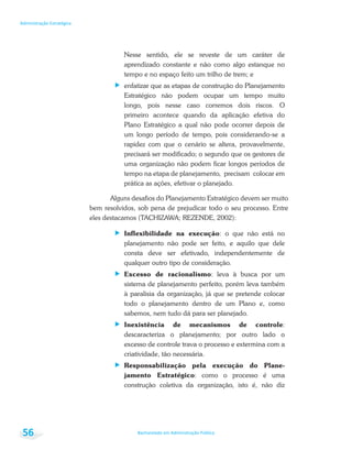 Bacharelado em Administração Pública
Administração Estratégica
56
Nesse sentido, ele se reveste de um caráter de
aprendizado constante e não como algo estanque no
tempo e no espaço feito um trilho de trem; e
enfatizar que as etapas de construção do Planejamento
Estratégico não podem ocupar um tempo muito
longo, pois nesse caso corremos dois riscos. O
primeiro acontece quando da aplicação efetiva do
Plano Estratégico a qual não pode ocorrer depois de
um longo período de tempo, pois considerando-se a
rapidez com que o cenário se altera, provavelmente,
precisará ser modificado; o segundo que os gestores de
uma organização não podem ficar longos períodos de
tempo na etapa de planejamento, precisam colocar em
prática as ações, efetivar o planejado.
Alguns desafios do Planejamento Estratégico devem ser muito
bem resolvidos, sob pena de prejudicar todo o seu processo. Entre
eles destacamos (TACHIZAWA; REZENDE, 2002):
Inflexibilidade na execução: o que não está no
planejamento não pode ser feito, e aquilo que dele
consta deve ser efetivado, independentemente de
qualquer outro tipo de consideração.
Excesso de racionalismo: leva à busca por um
sistema de planejamento perfeito, porém leva também
à paralisia da organização, já que se pretende colocar
todo o planejamento dentro de um Plano e, como
sabemos, nem tudo dá para ser planejado.
Inexistência de mecanismos de controle:
descaracteriza o planejamento; por outro lado o
excesso de controle trava o processo e extermina com a
criatividade, tão necessária.
Responsabilização pela execução do Plane-
jamento Estratégico: como o processo é uma
construção coletiva da organização, isto é, não diz
 
