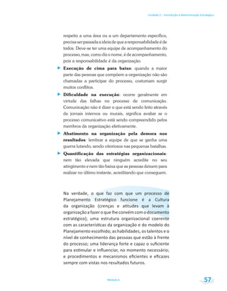 Unidade 1 – Introdução à Administração Estratégica
Módulo 6 57
respeito a uma área ou a um departamento específico,
precisa ser passada a ideia de que a responsabilidade é de
todos. Deve-se ter uma equipe de acompanhamento do
processo, mas, como diz o nome, é de acompanhamento,
pois a responsabilidade é da organização.
Execução de cima para baixo: quando a maior
parte das pessoas que compõem a organização não são
chamadas a participar do processo, costumam surgir
muitos conflitos.
Dificuldade na execução: ocorre geralmente em
virtude das falhas no processo de comunicação.
Comunicação não é dizer o que está sendo feito através
de jornais internos ou murais, significa avaliar se o
processo comunicativo está sendo compreendido pelos
membros da organização efetivamente.
Abatimento na organização pela demora nos
resultados: lembrar a equipe de que se ganha uma
guerra lutando, sendo vitoriosos nas pequenas batalhas.
Quantificação das estratégias organizacionais:
nem tão elevada que ninguém acredite no seu
atingimento e nem tão baixa que as pessoas deixem para
realizar no último instante, acreditando que conseguem.
 