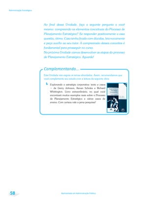 Bacharelado em Administração Pública
Administração Estratégica
58
Ao final dessa Unidade, faça a seguinte pergunta a você
mesmo: compreendo os elementos conceituais do Processo de
Planejamento Estratégico? Se responder positivamente a essa
questão, ótimo. Caso tenha ficado com dúvidas, leia novamente
e peça auxílio ao seu tutor. A compreensão desses conceitos é
fundamental para prosseguir no curso.
Na próxima Unidade vamos desenvolver as etapas do processo
de Planejamento Estratégico. Aguarde!
Complementando...
Esta Unidade não esgota os temas abordados. Assim, recomendamos que
você complemente seu estudo com a leitura da seguinte obra:
Explorando a estratégia corporativa: texto e casos
Whittington. Livro extraordinário, no qual você
encontrará muitos exemplos reais sobre o Processo
de Planejamento Estratégico e vários casos de
ensino. Com certeza vale a pena pesquisar!
 