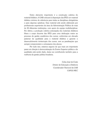 Outro elemento importante é a construção coletiva do
material didático. A UAB colocará à disposição das IPES um material
didático mínimo de referência para todas as disciplinas obrigatórias
e para algumas optativas. Esse material está sendo elaborado por
profissionais experientes da área da Administração Pública de mais
de 30 diferentes instituições, com apoio de equipe multidisciplinar.
Por último, a produção coletiva antecipada dos materiais didáticos
libera o corpo docente das IPES para uma dedicação maior ao
processo de gestão acadêmica dos cursos; uniformiza um elevado
patamar de qualidade para o material didático e garante o
desenvolvimento ininterrupto dos cursos, sem as paralisações que
sempre comprometem o entusiasmo dos alunos.
Por tudo isso, estamos seguros de que mais um importante
passo em direção à democratização do Ensino Superior público e de
qualidade está sendo dado, desta vez contribuindo também para a
melhoria da gestão pública brasileira.
Celso José da Costa
Diretor de Educação a Distância
Coordenador Nacional da UAB
CAPES-MEC
 