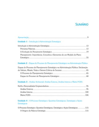 Apresentação.................................................................................................................9
Unidade 1 – Introdução à Administração Estratégica
Introdução à Administração Estratégica.......................................................................13
Primeiras Palavras...................................................................................................13
A Evolução do Pensamento Estratégico ..................................................................19
Planejamento: Importância, Conceitos e Elementos de um Modelo de Plano
Estratégico..............................................................................................................33
Unidade 2 – Etapas do Processo de Planejamento Estratégico na Administração Pública
Etapas do Processo de Planejamento Estratégico na Administração Pública: Declaração
de Valores, Missão, Visão e Fatores Críticos de Sucesso...............................................65
O Processo de Planejamento Estratégico ................................................................65
Etapas do Processo de Planejamento Estratégico....................................................68
Unidade 3 – Análise Ambiental: Análise Externa, Análise Interna e Matriz FOFA
Perfil e Personalidade Empreendedora ........................................................................95
Análise Externa.......................................................................................................95
Análise Interna......................................................................................................100
Matriz FOFA .........................................................................................................104
Unidade 4 – O Processo Estratégico: Questões Estratégicas, Estratégias e Ações
Estratégicas
O Processo Estratégico: Questões Estratégicas, Estratégias e Ações Estratégicas..............115
A Origem da Palavra Estratégia ............................................................................115
 