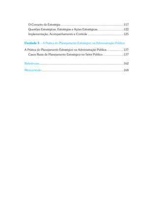 O Conceito de Estratégia .............................................................................117
Questões Estratégicas, Estratégias e Ações Estratégicas................................122
Implementação, Acompanhamento e Controle ............................................125
Unidade 5 – A Prática do Planejamento Estratégico na Administração Pública
A Prática do Planejamento Estratégico na Administração Pública.................... 137
Casos Reais de Planejamento Estratégico no Setor Público .........................137
Referências.......................................................................................................162
Minicurrículo ....................................................................................................168
 