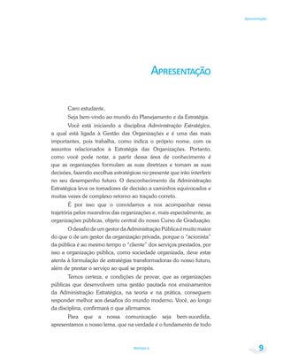 Módulo 6 9
Apresentação
A
Caro estudante,
Seja bem-vindo ao mundo do Planejamento e da Estratégia.
Você está iniciando a disciplina Administração Estratégica,
a qual está ligada à Gestão das Organizações e é uma das mais
importantes, pois trabalha, como indica o próprio nome, com os
assuntos relacionados à Estratégia das Organizações. Portanto,
como você pode notar, a partir dessa área de conhecimento é
que as organizações formulam as suas diretrizes e tomam as suas
decisões, fazendo escolhas estratégicas no presente que irão interferir
no seu desempenho futuro. O desconhecimento da Administração
Estratégica leva os tomadores de decisão a caminhos equivocados e
muitas vezes de complexo retorno ao traçado correto.
É por isso que o convidamos a nos acompanhar nessa
trajetória pelos meandros das organizações e, mais especialmente, as
organizações públicas, objeto central do nosso Curso de Graduação.
O desafio de um gestor da Administração Pública é muito maior
do que o de um gestor da organização privada, porque o “acionista”
da pública é ao mesmo tempo o “cliente” dos serviços prestados, por
isso a organização pública, como sociedade organizada, deve estar
atenta à formulação de estratégias transformadoras do nosso futuro,
além de prestar o serviço ao qual se propôs.
Temos certeza, e condições de provar, que as organizações
públicas que desenvolvem uma gestão pautada nos ensinamentos
da Administração Estratégica, na teoria e na prática, conseguem
responder melhor aos desafios do mundo moderno. Você, ao longo
da disciplina, confirmará o que afirmamos.
Para que a nossa comunicação seja bem-sucedida,
apresentamos o nosso lema, que na verdade é o fundamento de todo
 