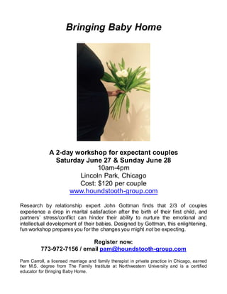 Bringing Baby Home
A 2-day workshop for expectant couples
Saturday June 27 & Sunday June 28
10am-4pm
Lincoln Park, Chicago
Cost: $120 per couple
www.houndstooth-group.com
Research by relationship expert John Gottman finds that 2/3 of couples
experience a drop in marital satisfaction after the birth of their first child, and
partners’ stress/conflict can hinder their ability to nurture the emotional and
intellectual development of their babies. Designed by Gottman, this enlightening,
fun workshop prepares you for the changes you might not be expecting.
Register now:
773-972-7156 / email pam@houndstooth-group.com
Pam Carroll, a licensed marriage and family therapist in private practice in Chicago, earned
her M.S. degree from The Family Institute at Northwestern University and is a certified
educator for Bringing Baby Home.
 