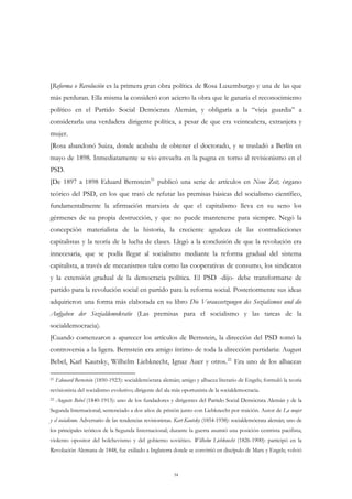 [Reforma o Revolución es la primera gran obra política de Rosa Luxemburgo y una de las que
más perduran. Ella misma la consideró con acierto la obra que le ganaría el reconocimiento
político en el Partido Social Demócrata Alemán, y obligaría a la “vieja guardia” a
considerarla una verdadera dirigente política, a pesar de que era veinteañera, extranjera y
mujer.
[Rosa abandonó Suiza, donde acababa de obtener el doctorado, y se trasladó a Berlín en
mayo de 1898. Inmediatamente se vio envuelta en la pugna en torno al revisionismo en el
PSD.
[De 1897 a 1898 Eduard Bernstein 21 publicó una serie de artículos en Neue Zeit, órgano
teórico del PSD, en los que trató de refutar las premisas básicas del socialismo científico,
fundamentalmente la afirmación marxista de que el capitalismo lleva en su seno los
gérmenes de su propia destrucción, y que no puede mantenerse para siempre. Negó la
concepción materialista de la historia, la creciente agudeza de las contradicciones
capitalistas y la teoría de la lucha de clases. Llegó a la conclusión de que la revolución era
innecesaria, que se podía llegar al socialismo mediante la reforma gradual del sistema
capitalista, a través de mecanismos tales como las cooperativas de consumo, los sindicatos
y la extensión gradual de la democracia política. El PSD -dijo- debe transformarse de
partido para la revolución social en partido para la reforma social. Posteriormente sus ideas
adquirieron una forma más elaborada en su libro Die Voraussetzungen des Sozialismus und die
Aufgaben der Sozialdemokratie (Las premisas para el socialismo y las tareas de la
socialdemocracia).
[Cuando comenzaron a aparecer los artículos de Bernstein, la dirección del PSD tomó la
controversia a la ligera. Bernstein era amigo íntimo de toda la dirección partidaria: August
Bebel, Karl Kautsky, Wilhelm Liebknecht, Ignaz Auer y otros. 22 Era uno de los albaceas

21   Edouard Bernstein (1850-1923): socialdemócrata alemán; amigo y albacea literario de Engels; formuló la teoría
revisionista del socialismo evolutivo; dirigente del ala más oportunista de la socialdemocracia.
22   Auguste Bebel (1840-1913): uno de los fundadores y dirigentes del Partido Social Demócrata Alemán y de la
Segunda Internacional; sentenciado a dos años de prisión junto con Liebknecht por traición. Autor de La mujer
y el socialismo. Adversario de las tendencias revisionistas. Kart Kautsky (1854-1938): socialdemócrata alemán; uno de
los principales teóricos de la Segunda Internacional; durante la guerra asumió una posición centrista pacifista;
violento opositor del bolchevismo y del gobierno soviético. Wilhelm Liebknecht (1826-1900): participó en la
Revolución Alemana de 1848, fue exiliado a Inglaterra donde se convirtió en discípulo de Marx y Engels; volvió



                                                         34
 