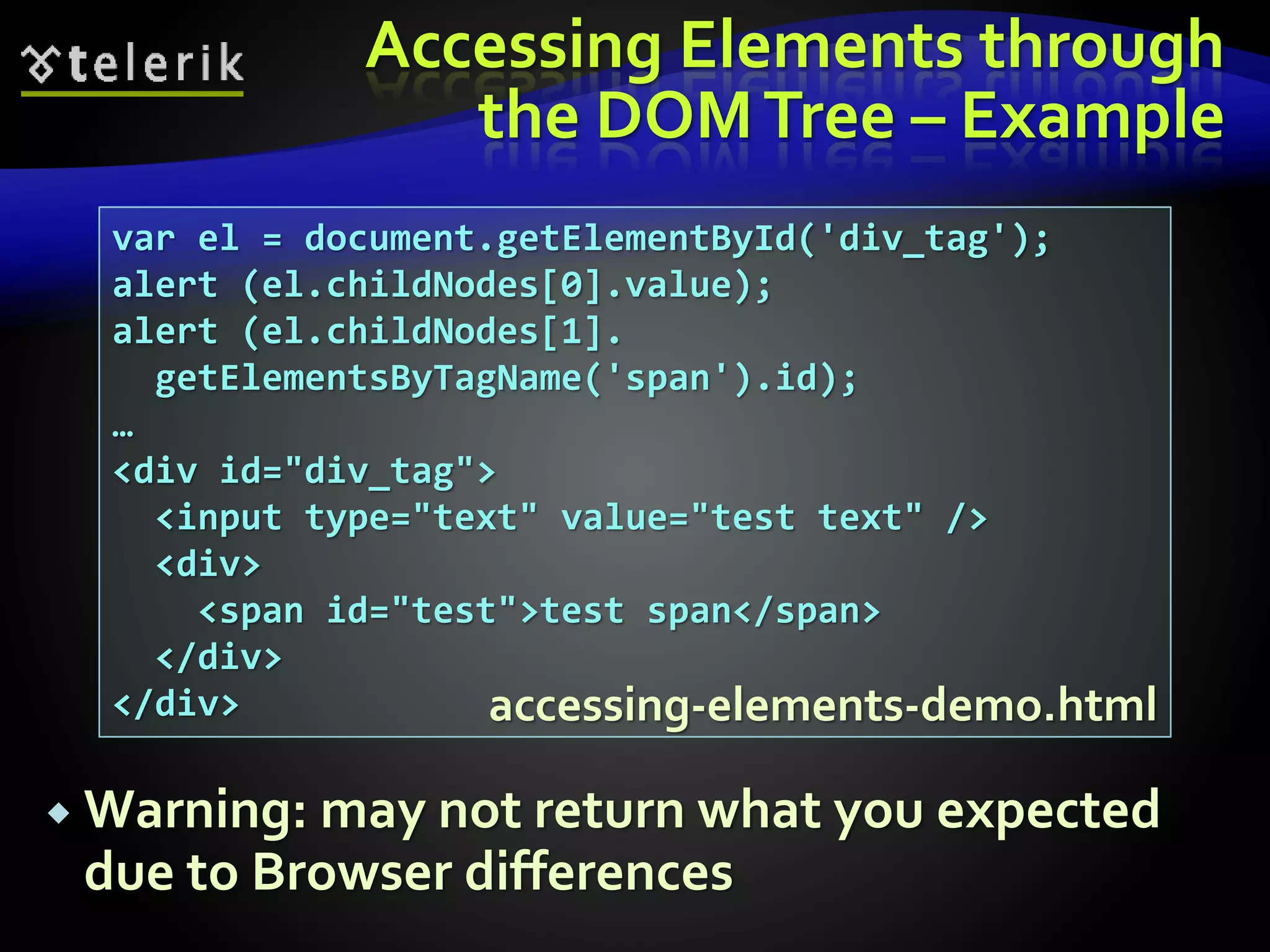 Accessing Elements through
the DOMTree – Example
 Warning: may not return what you expected
due to Browser differences
var el = document.getElementById('div_tag');
alert (el.childNodes[0].value);
alert (el.childNodes[1].
getElementsByTagName('span').id);
…
<div id="div_tag">
<input type="text" value="test text" />
<div>
<span id="test">test span</span>
</div>
</div> accessing-elements-demo.html
 