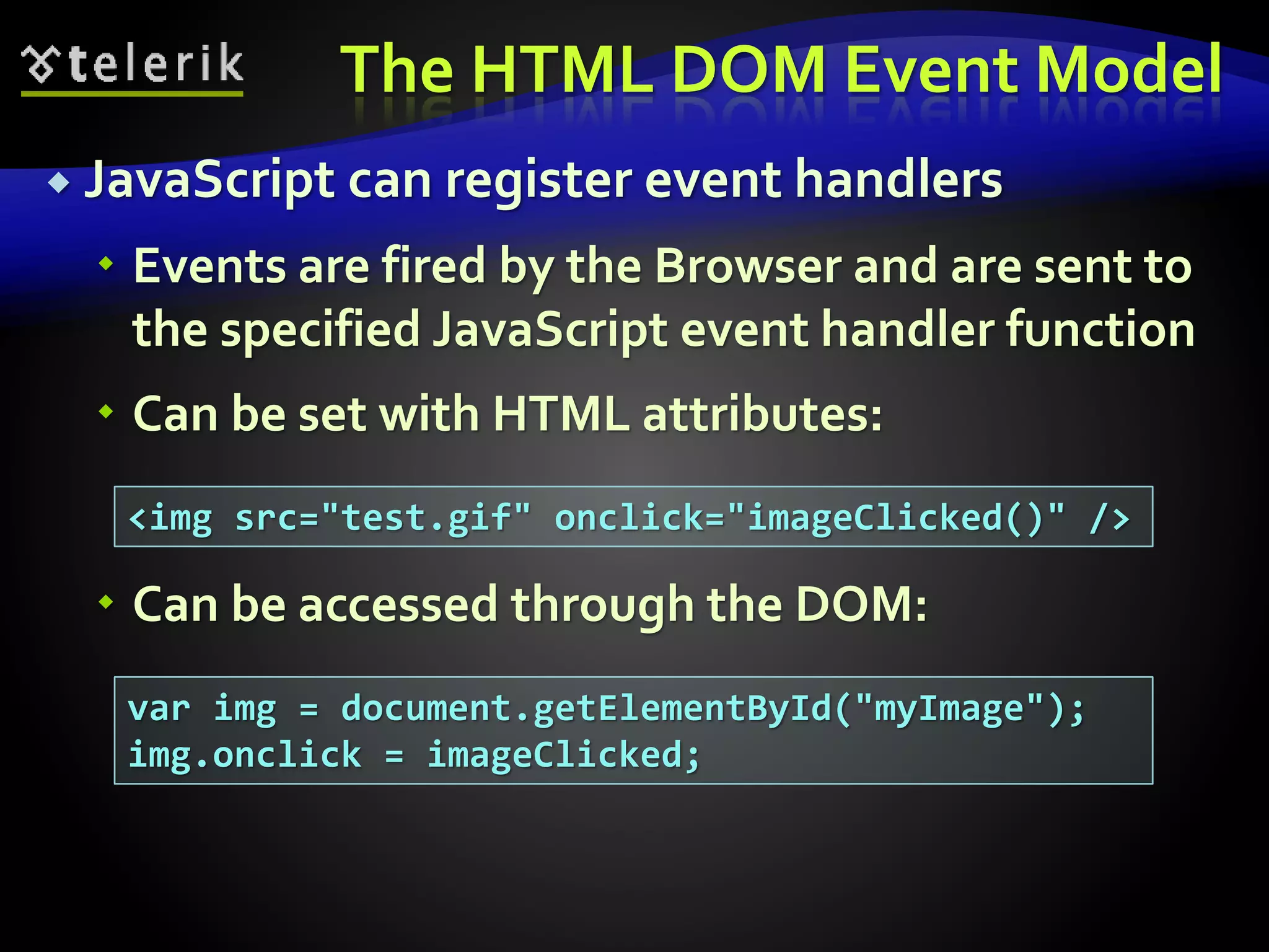 The HTML DOM Event Model
 JavaScript can register event handlers
 Events are fired by the Browser and are sent to
the specified JavaScript event handler function
 Can be set with HTML attributes:
 Can be accessed through the DOM:
<img src="test.gif" onclick="imageClicked()" />
var img = document.getElementById("myImage");
img.onclick = imageClicked;
 
