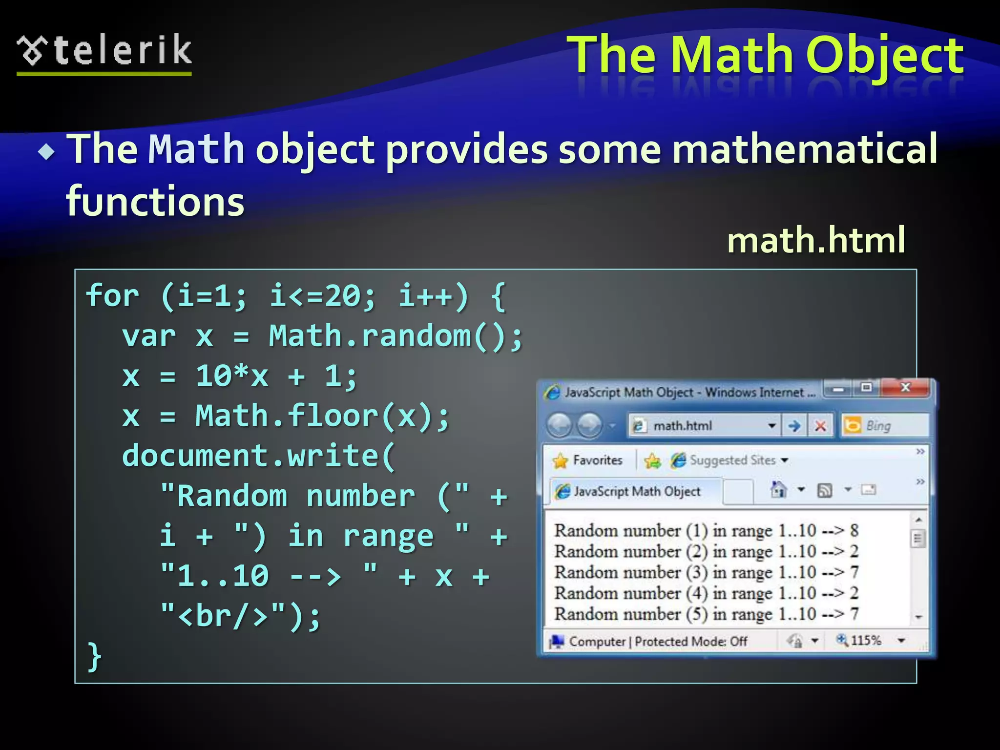 The Math Object
 The Math object provides some mathematical
functions
for (i=1; i<=20; i++) {
var x = Math.random();
x = 10*x + 1;
x = Math.floor(x);
document.write(
"Random number (" +
i + ") in range " +
"1..10 --> " + x +
"<br/>");
}
math.html
 