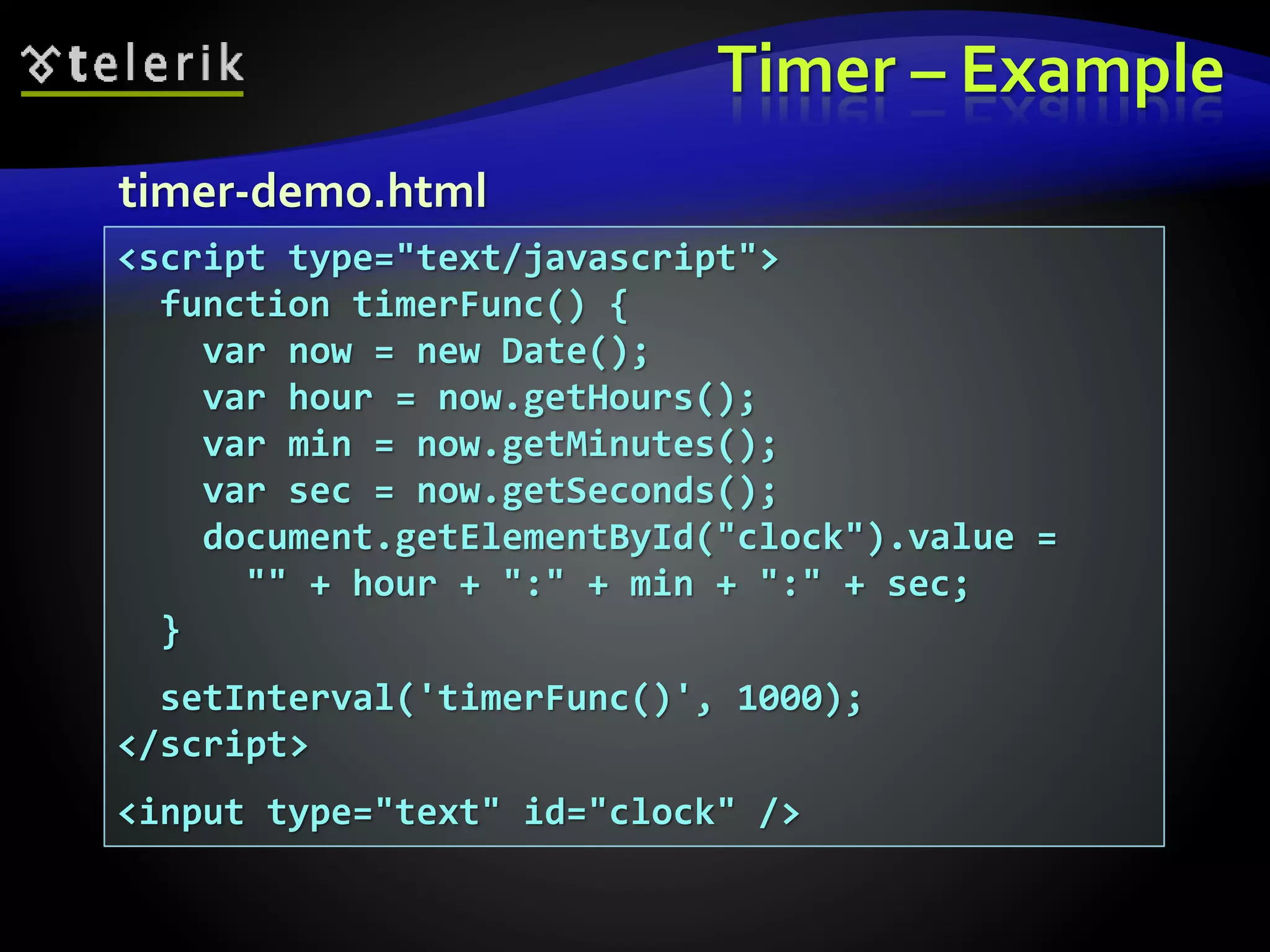 Timer – Example
<script type="text/javascript">
function timerFunc() {
var now = new Date();
var hour = now.getHours();
var min = now.getMinutes();
var sec = now.getSeconds();
document.getElementById("clock").value =
"" + hour + ":" + min + ":" + sec;
}
setInterval('timerFunc()', 1000);
</script>
<input type="text" id="clock" />
timer-demo.html
 