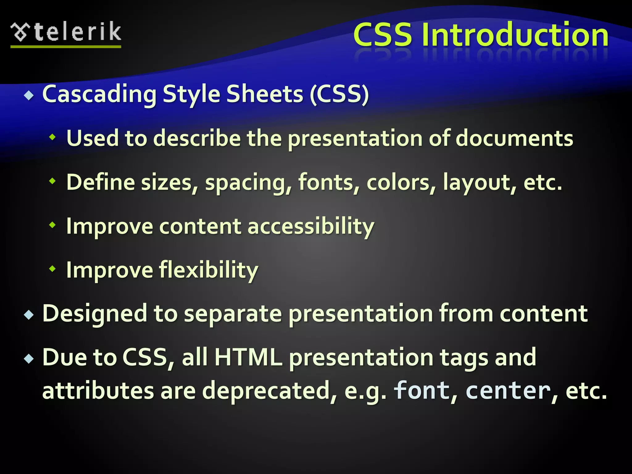 CSS Introduction
 Cascading Style Sheets (CSS)
 Used to describe the presentation of documents
 Define sizes, spacing, fonts, colors, layout, etc.
 Improve content accessibility
 Improve flexibility
 Designed to separate presentation from content
 Due to CSS, all HTML presentation tags and
attributes are deprecated, e.g. font, center, etc.
 