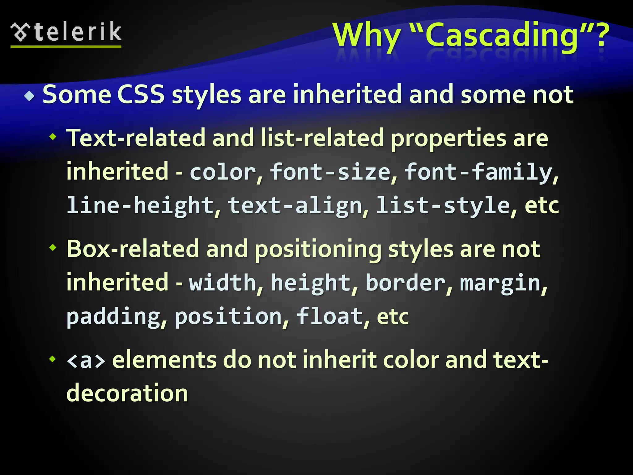 Why “Cascading”?
 Some CSS styles are inherited and some not
 Text-related and list-related properties are
inherited - color, font-size, font-family,
line-height, text-align, list-style, etc
 Box-related and positioning styles are not
inherited - width, height, border, margin,
padding, position, float, etc
 <a> elements do not inherit color and text-
decoration
 