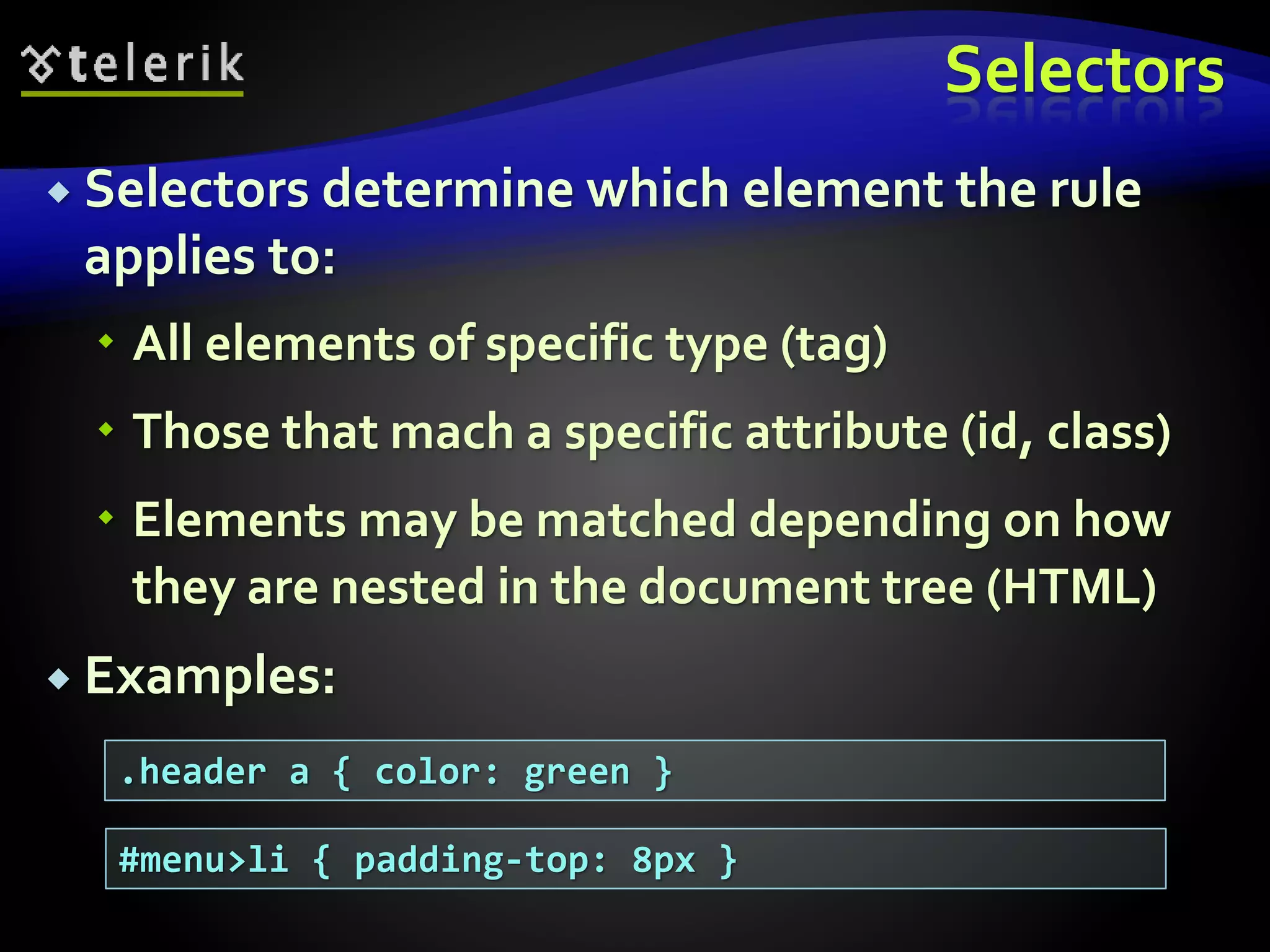 Selectors
 Selectors determine which element the rule
applies to:
 All elements of specific type (tag)
 Those that mach a specific attribute (id, class)
 Elements may be matched depending on how
they are nested in the document tree (HTML)
 Examples:
.header a { color: green }
#menu>li { padding-top: 8px }
 