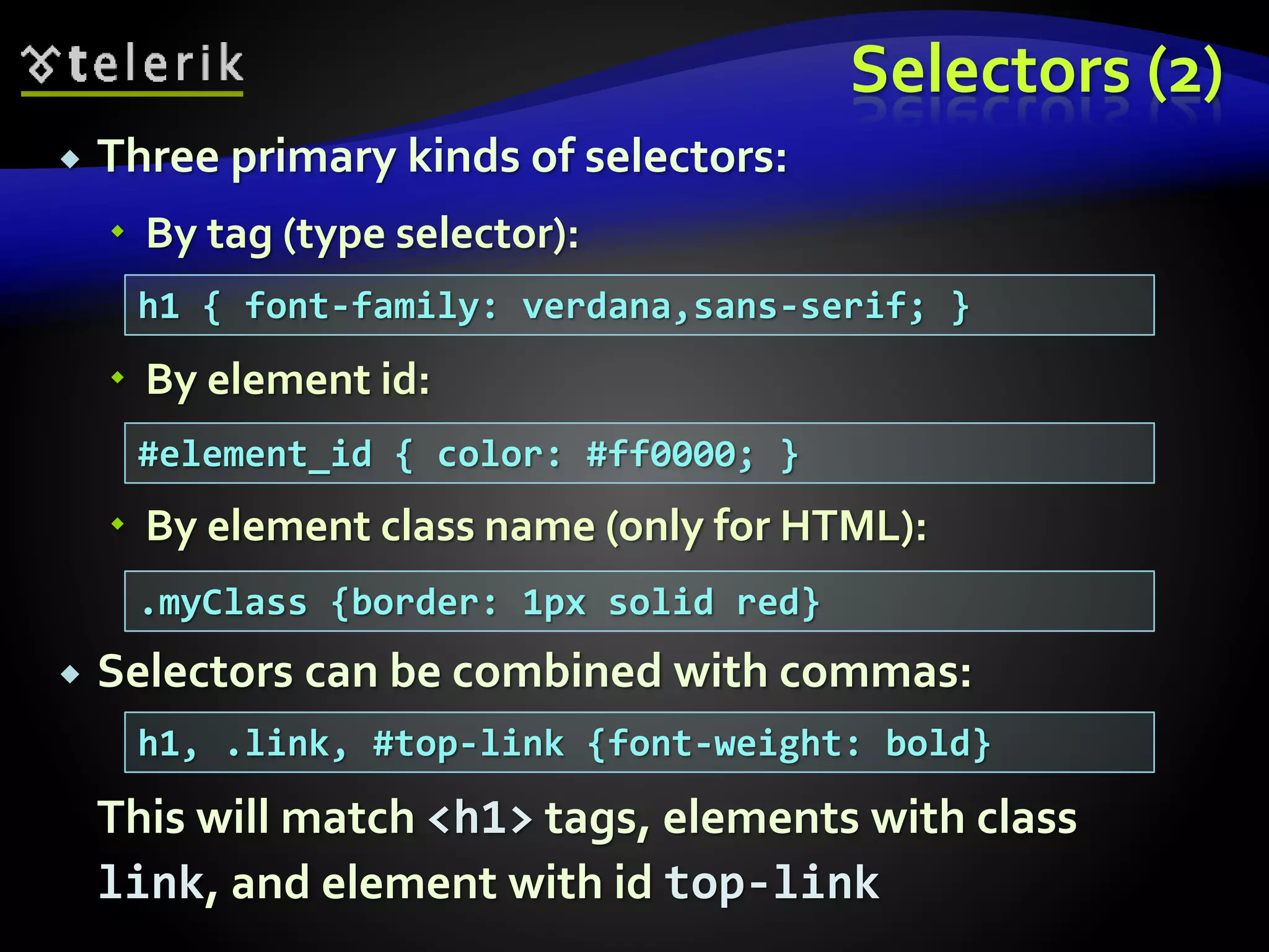 Selectors (2)
 Three primary kinds of selectors:
 By tag (type selector):
 By element id:
 By element class name (only for HTML):
 Selectors can be combined with commas:
This will match <h1> tags, elements with class
link, and element with id top-link
h1 { font-family: verdana,sans-serif; }
#element_id { color: #ff0000; }
.myClass {border: 1px solid red}
h1, .link, #top-link {font-weight: bold}
 