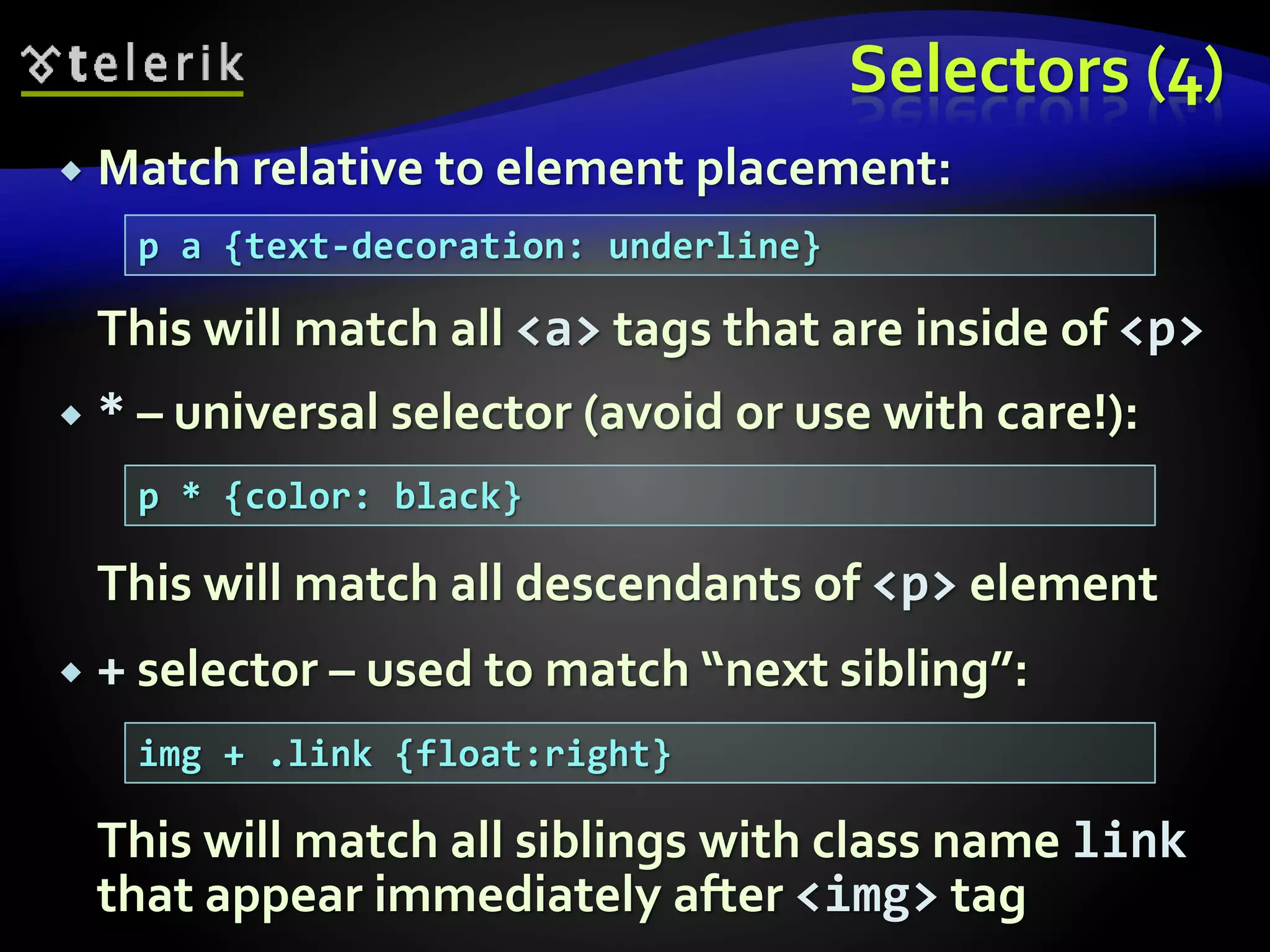 Selectors (4)
 Match relative to element placement:
This will match all <a> tags that are inside of <p>
 * – universal selector (avoid or use with care!):
This will match all descendants of <p> element
 + selector – used to match “next sibling”:
This will match all siblings with class name link
that appear immediately after <img> tag
p a {text-decoration: underline}
p * {color: black}
img + .link {float:right}
 