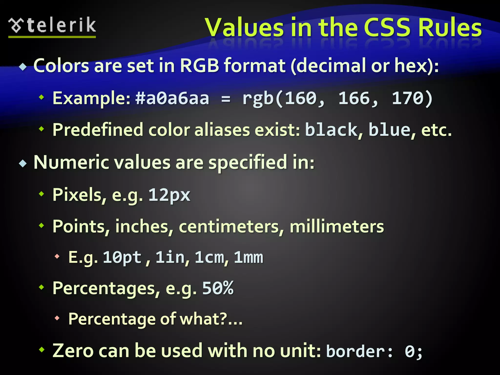 Values in the CSS Rules
 Colors are set in RGB format (decimal or hex):
 Example: #a0a6aa = rgb(160, 166, 170)
 Predefined color aliases exist: black, blue, etc.
 Numeric values are specified in:
 Pixels, e.g. 12px
 Points, inches, centimeters, millimeters
 E.g. 10pt , 1in, 1cm, 1mm
 Percentages, e.g. 50%
 Percentage of what?...
 Zero can be used with no unit: border: 0;
 