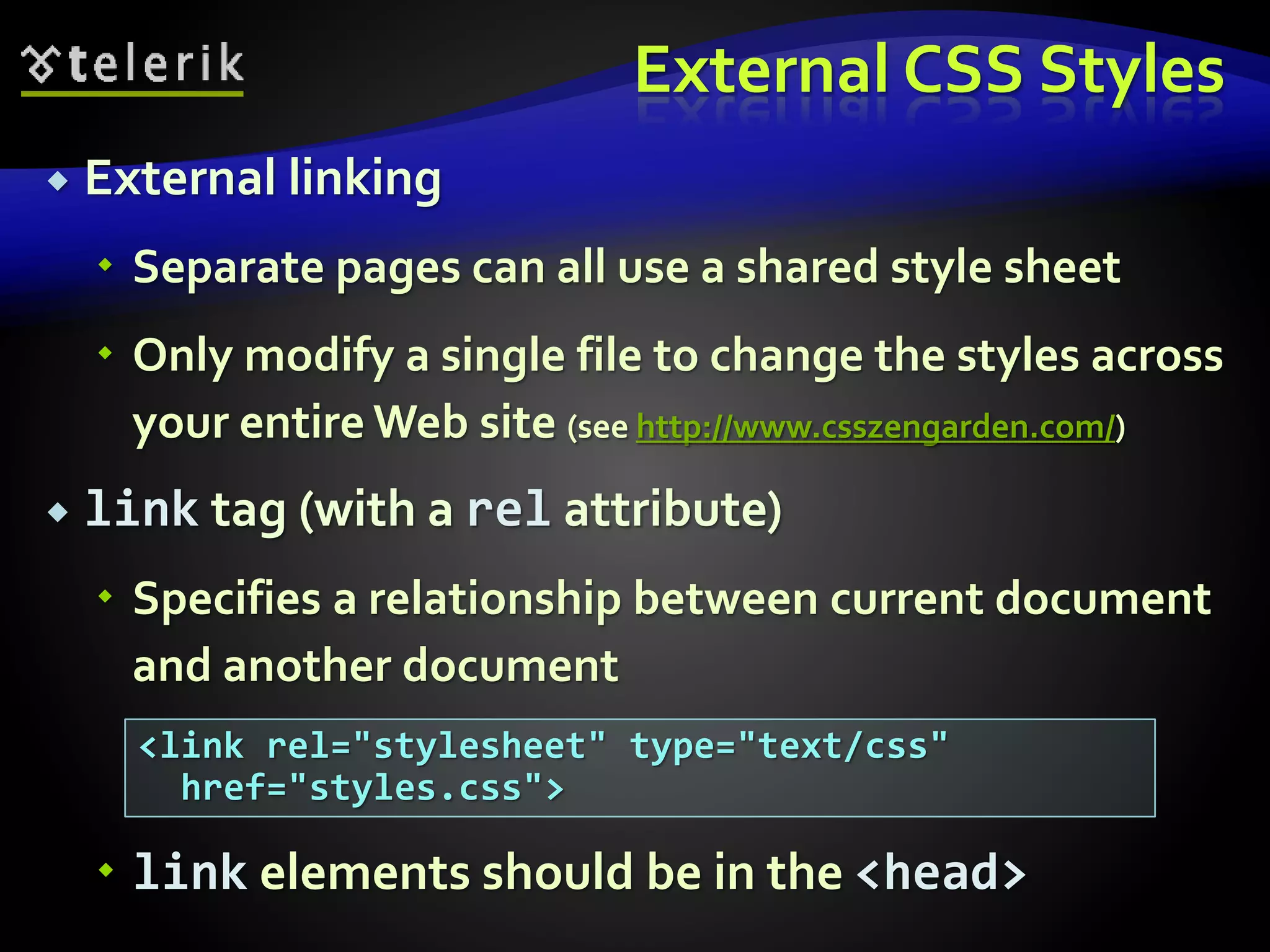 External CSS Styles
 External linking
 Separate pages can all use a shared style sheet
 Only modify a single file to change the styles across
your entire Web site (see http://www.csszengarden.com/)
 link tag (with a rel attribute)
 Specifies a relationship between current document
and another document
 link elements should be in the <head>
<link rel="stylesheet" type="text/css"
href="styles.css">
 