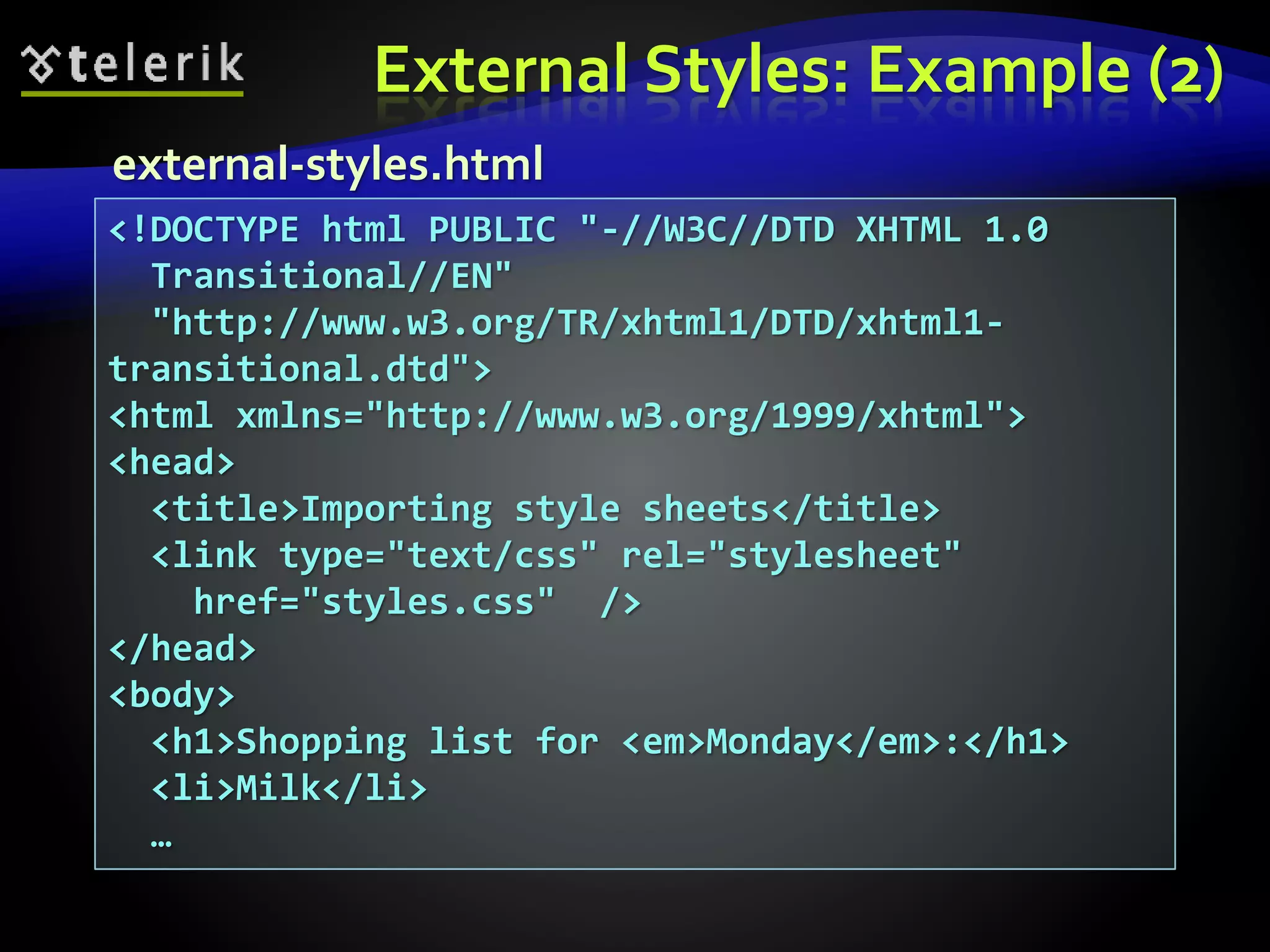 External Styles: Example (2)
<!DOCTYPE html PUBLIC "-//W3C//DTD XHTML 1.0
Transitional//EN"
"http://www.w3.org/TR/xhtml1/DTD/xhtml1-
transitional.dtd">
<html xmlns="http://www.w3.org/1999/xhtml">
<head>
<title>Importing style sheets</title>
<link type="text/css" rel="stylesheet"
href="styles.css" />
</head>
<body>
<h1>Shopping list for <em>Monday</em>:</h1>
<li>Milk</li>
…
external-styles.html
 