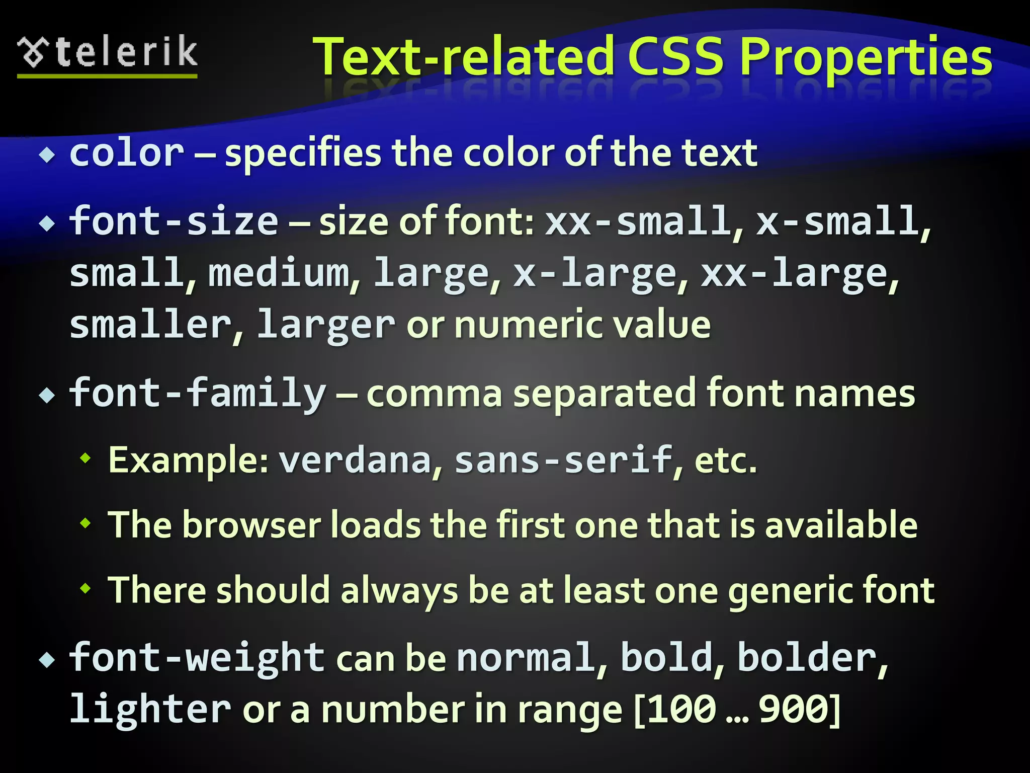Text-related CSS Properties
 color – specifies the color of the text
 font-size – size of font: xx-small, x-small,
small, medium, large, x-large, xx-large,
smaller, larger or numeric value
 font-family – comma separated font names
 Example: verdana, sans-serif, etc.
 The browser loads the first one that is available
 There should always be at least one generic font
 font-weight can be normal, bold, bolder,
lighter or a number in range [100 … 900]
 