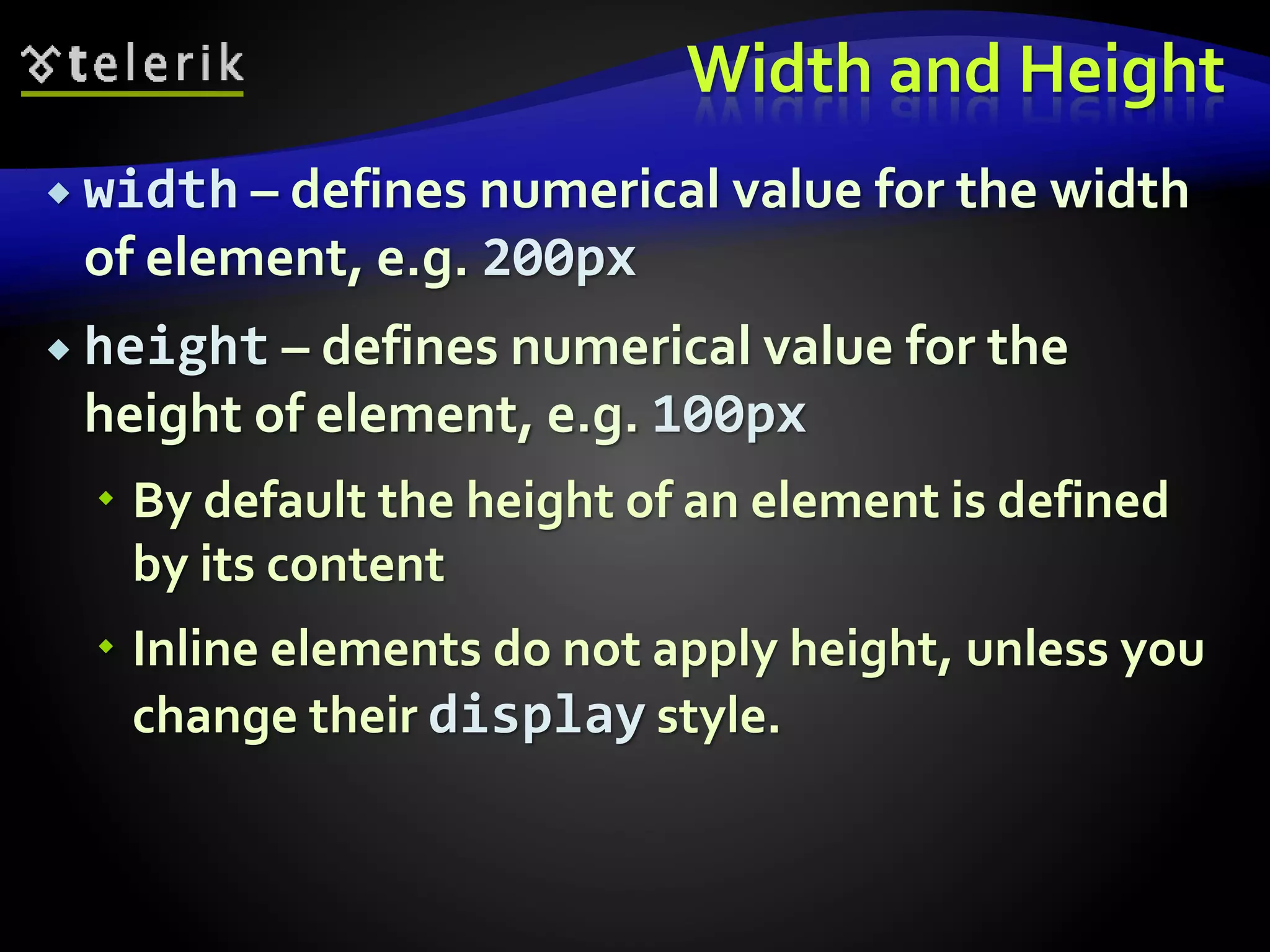 Width and Height
 width – defines numerical value for the width
of element, e.g. 200px
 height – defines numerical value for the
height of element, e.g. 100px
 By default the height of an element is defined
by its content
 Inline elements do not apply height, unless you
change their display style.
 
