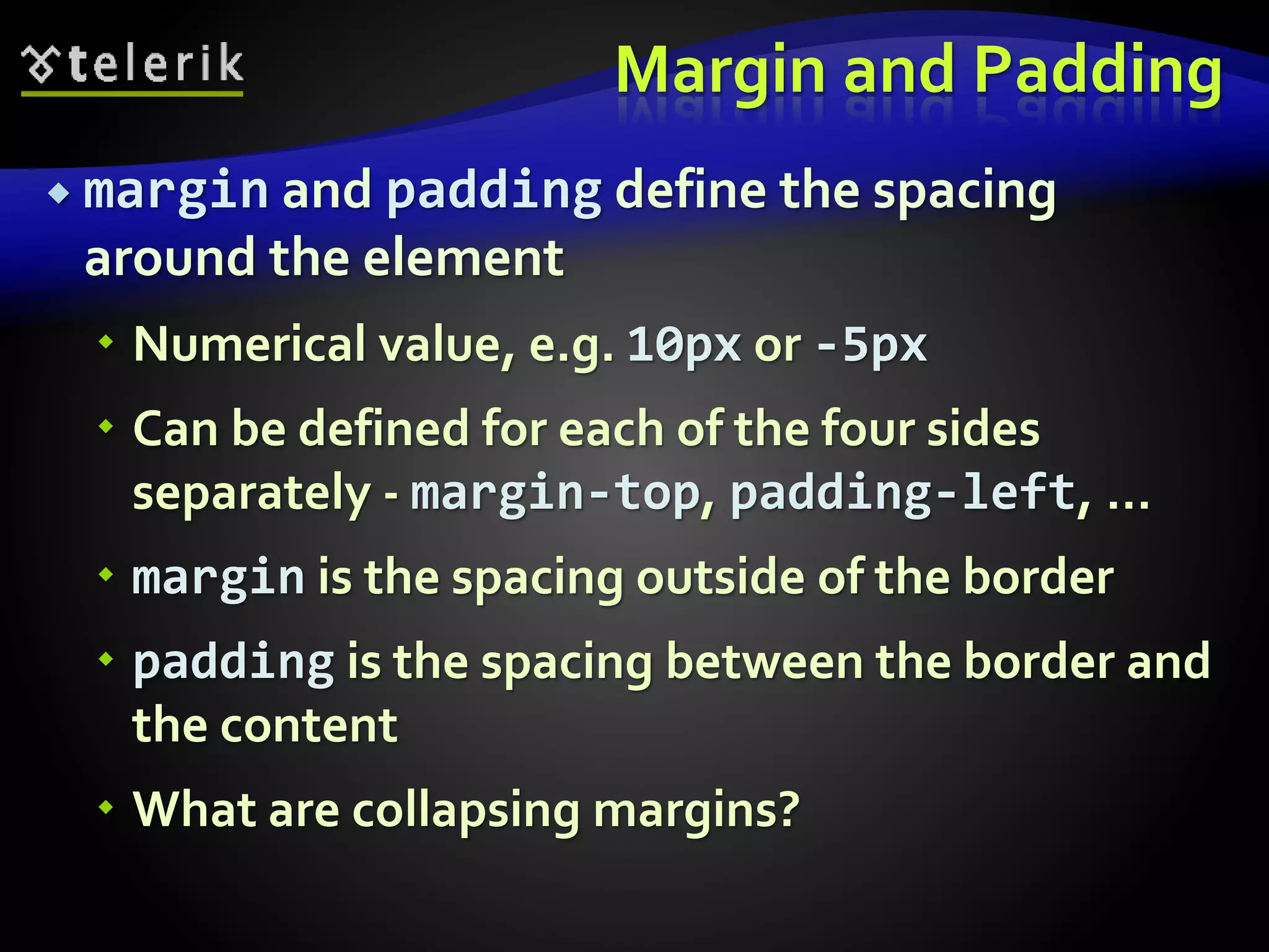 Margin and Padding
 margin and padding define the spacing
around the element
 Numerical value, e.g. 10px or -5px
 Can be defined for each of the four sides
separately - margin-top, padding-left, …
 margin is the spacing outside of the border
 padding is the spacing between the border and
the content
 What are collapsing margins?
 