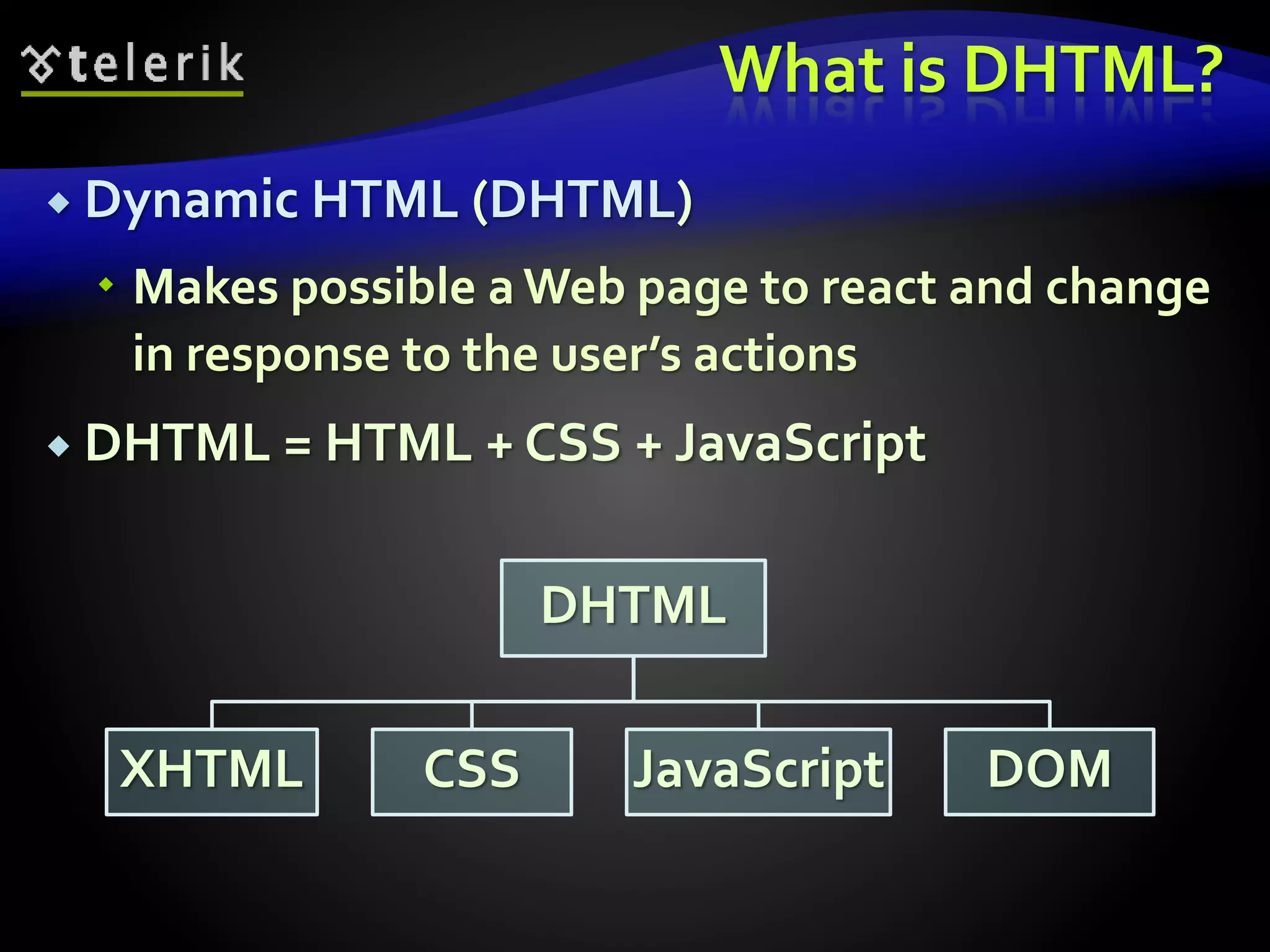 What is DHTML?
 Dynamic HTML (DHTML)
 Makes possible a Web page to react and change
in response to the user’s actions
 DHTML = HTML + CSS + JavaScript
DHTML
XHTML CSS JavaScript DOM
 