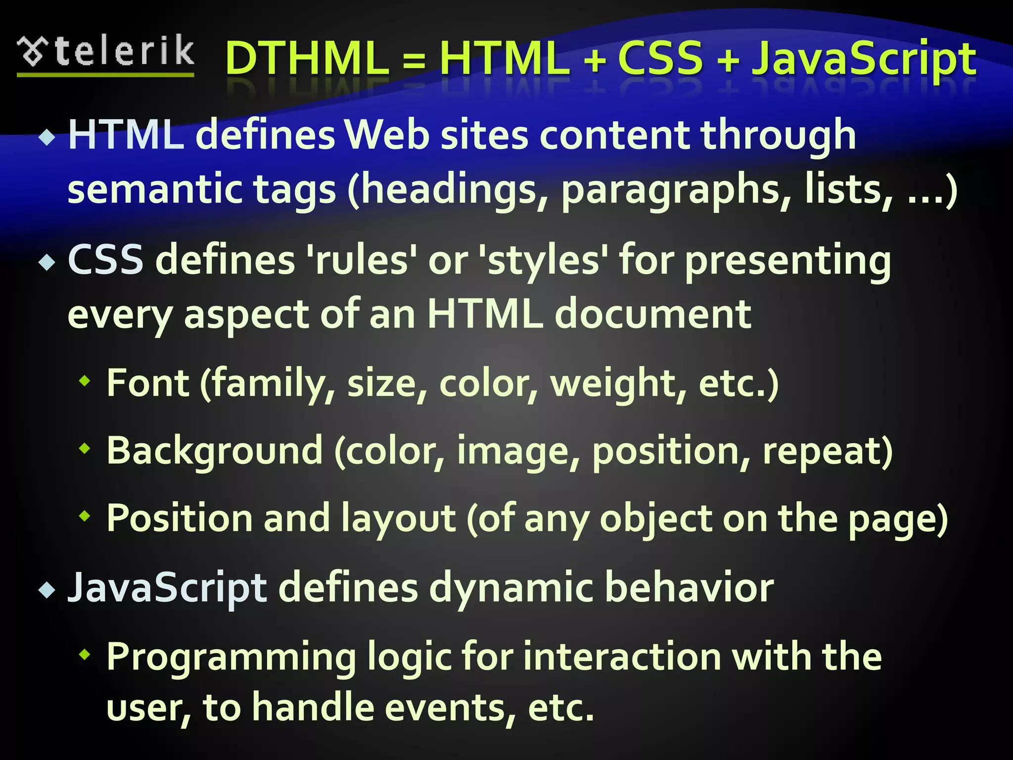 DTHML = HTML + CSS + JavaScript
 HTML defines Web sites content through
semantic tags (headings, paragraphs, lists, …)
 CSS defines 'rules' or 'styles' for presenting
every aspect of an HTML document
 Font (family, size, color, weight, etc.)
 Background (color, image, position, repeat)
 Position and layout (of any object on the page)
 JavaScript defines dynamic behavior
 Programming logic for interaction with the
user, to handle events, etc.
 