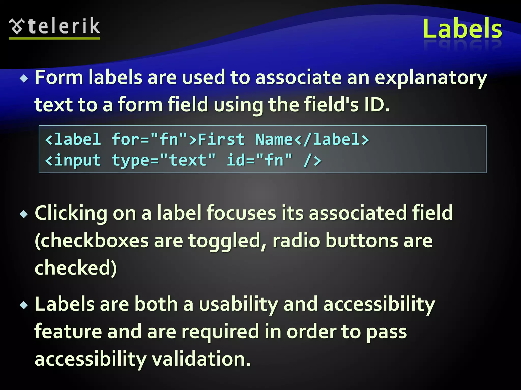 Labels
 Form labels are used to associate an explanatory
text to a form field using the field's ID.
 Clicking on a label focuses its associated field
(checkboxes are toggled, radio buttons are
checked)
 Labels are both a usability and accessibility
feature and are required in order to pass
accessibility validation.
<label for="fn">First Name</label>
<input type="text" id="fn" />
 
