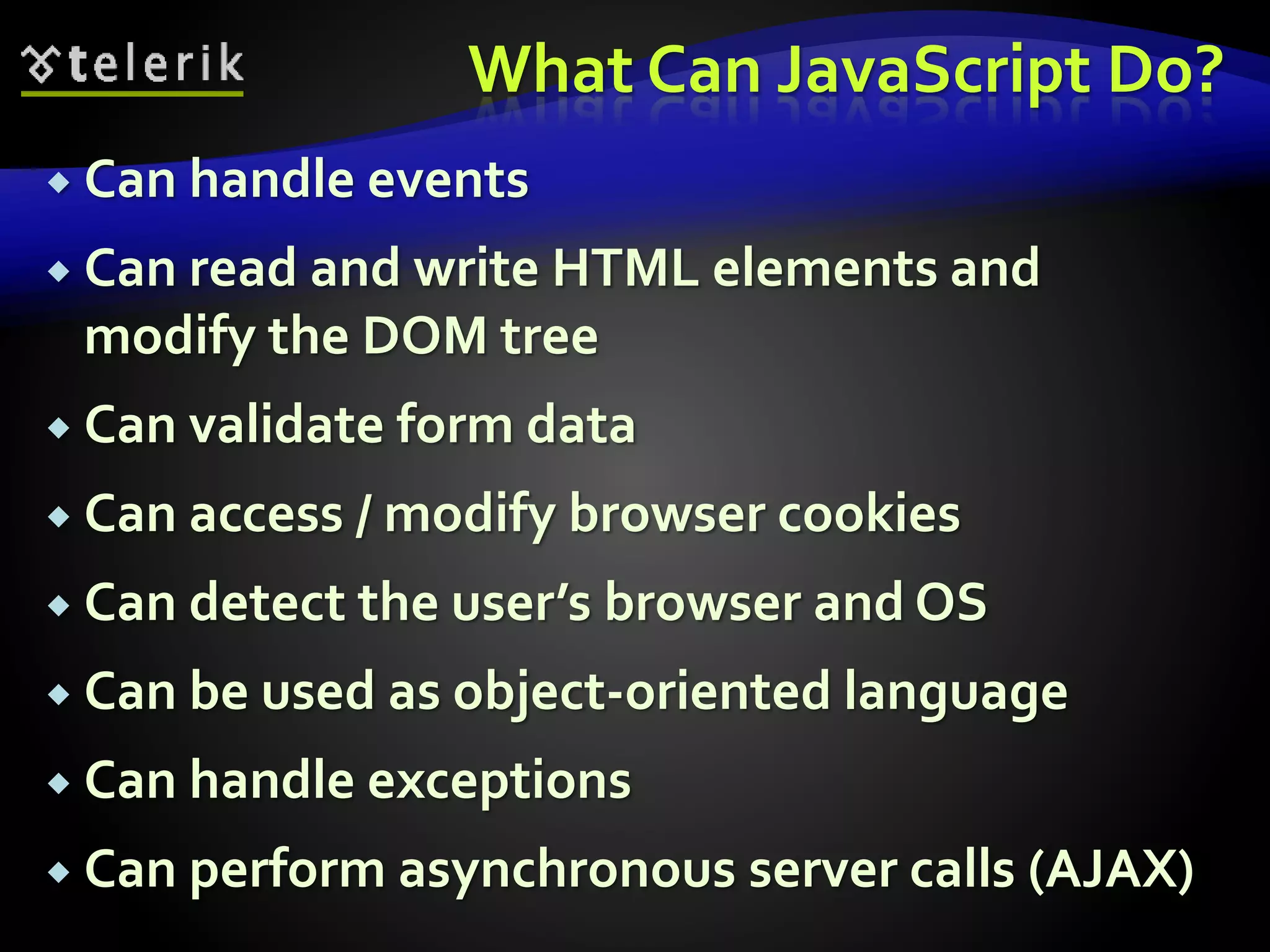 What Can JavaScript Do?
 Can handle events
 Can read and write HTML elements and
modify the DOM tree
 Can validate form data
 Can access / modify browser cookies
 Can detect the user’s browser and OS
 Can be used as object-oriented language
 Can handle exceptions
 Can perform asynchronous server calls (AJAX)
 