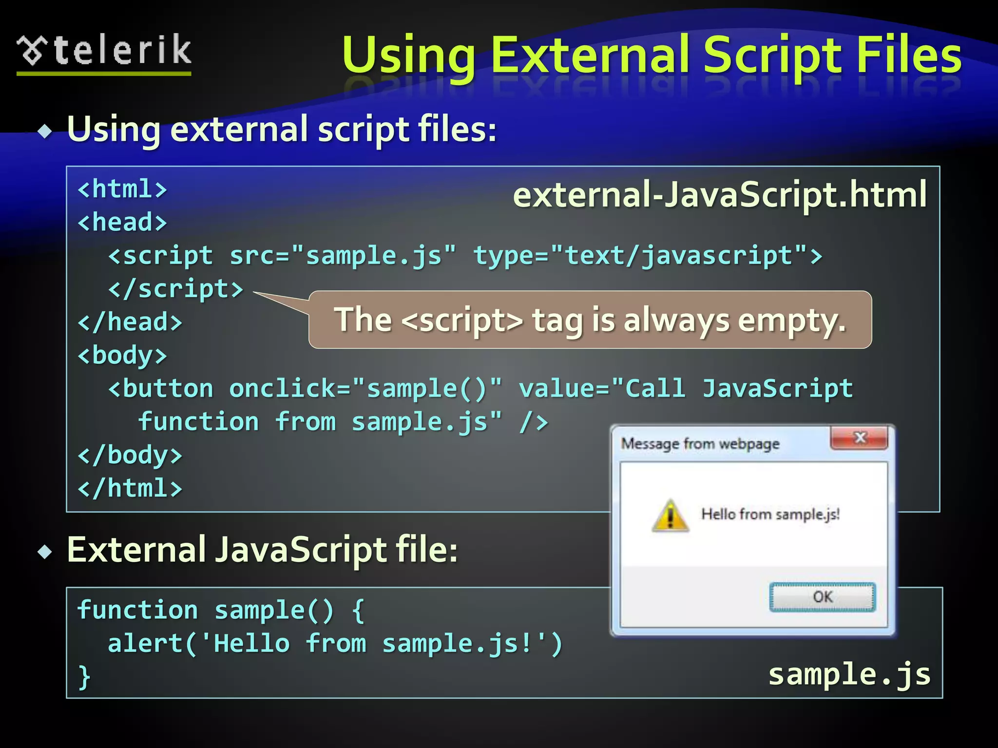 Using External Script Files
 Using external script files:
 External JavaScript file:
<html>
<head>
<script src="sample.js" type="text/javascript">
</script>
</head>
<body>
<button onclick="sample()" value="Call JavaScript
function from sample.js" />
</body>
</html>
function sample() {
alert('Hello from sample.js!')
}
external-JavaScript.html
sample.js
The <script> tag is always empty.
 