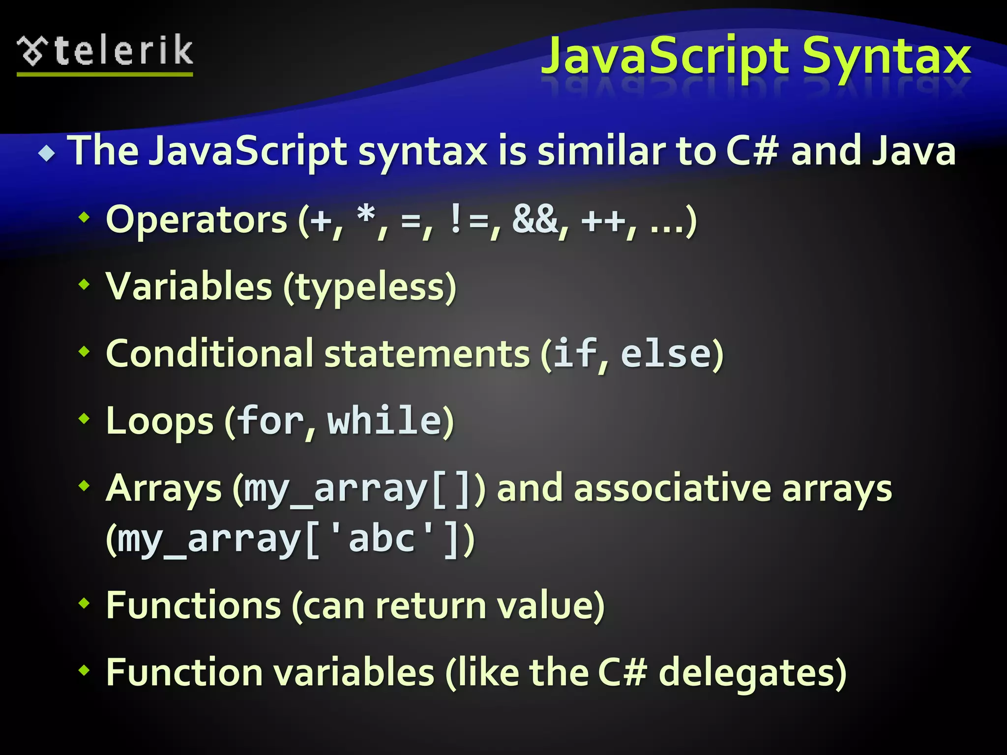 JavaScript Syntax
 The JavaScript syntax is similar to C# and Java
 Operators (+, *, =, !=, &&, ++, …)
 Variables (typeless)
 Conditional statements (if, else)
 Loops (for, while)
 Arrays (my_array[]) and associative arrays
(my_array['abc'])
 Functions (can return value)
 Function variables (like the C# delegates)
 