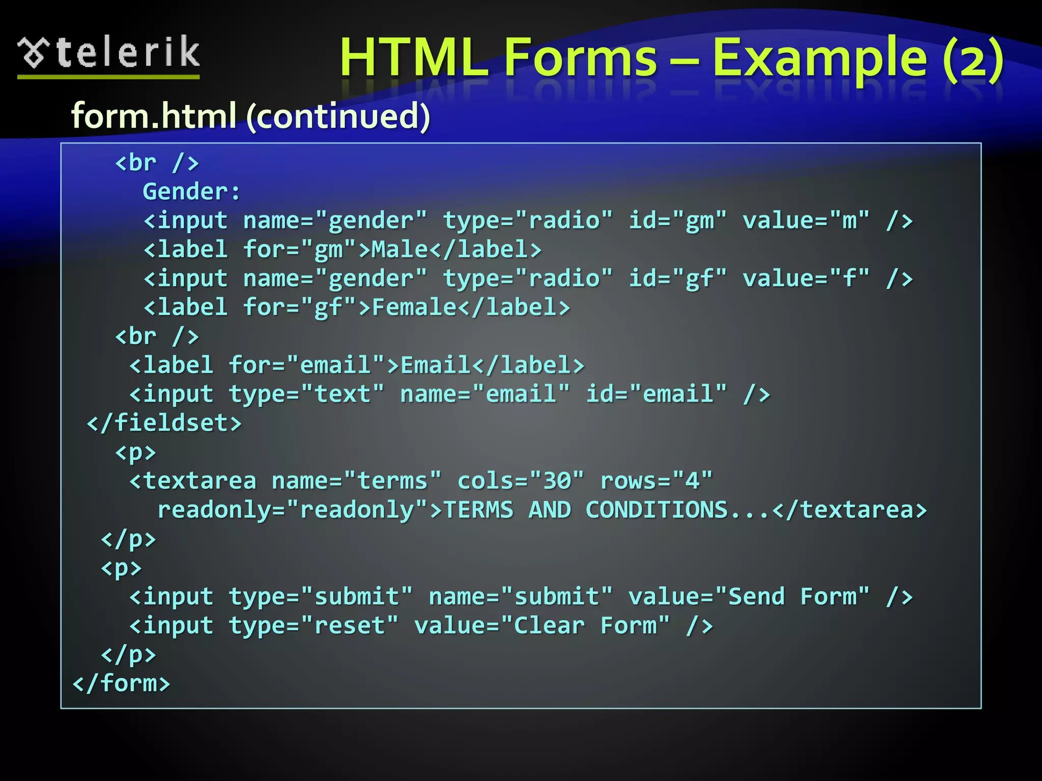 HTML Forms – Example (2)
<br />
Gender:
<input name="gender" type="radio" id="gm" value="m" />
<label for="gm">Male</label>
<input name="gender" type="radio" id="gf" value="f" />
<label for="gf">Female</label>
<br />
<label for="email">Email</label>
<input type="text" name="email" id="email" />
</fieldset>
<p>
<textarea name="terms" cols="30" rows="4"
readonly="readonly">TERMS AND CONDITIONS...</textarea>
</p>
<p>
<input type="submit" name="submit" value="Send Form" />
<input type="reset" value="Clear Form" />
</p>
</form>
form.html (continued)
 