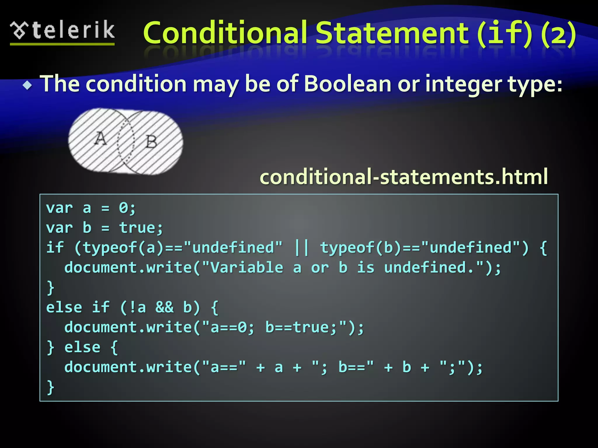 Conditional Statement (if) (2)
 The condition may be of Boolean or integer type:
var a = 0;
var b = true;
if (typeof(a)=="undefined" || typeof(b)=="undefined") {
document.write("Variable a or b is undefined.");
}
else if (!a && b) {
document.write("a==0; b==true;");
} else {
document.write("a==" + a + "; b==" + b + ";");
}
conditional-statements.html
 
