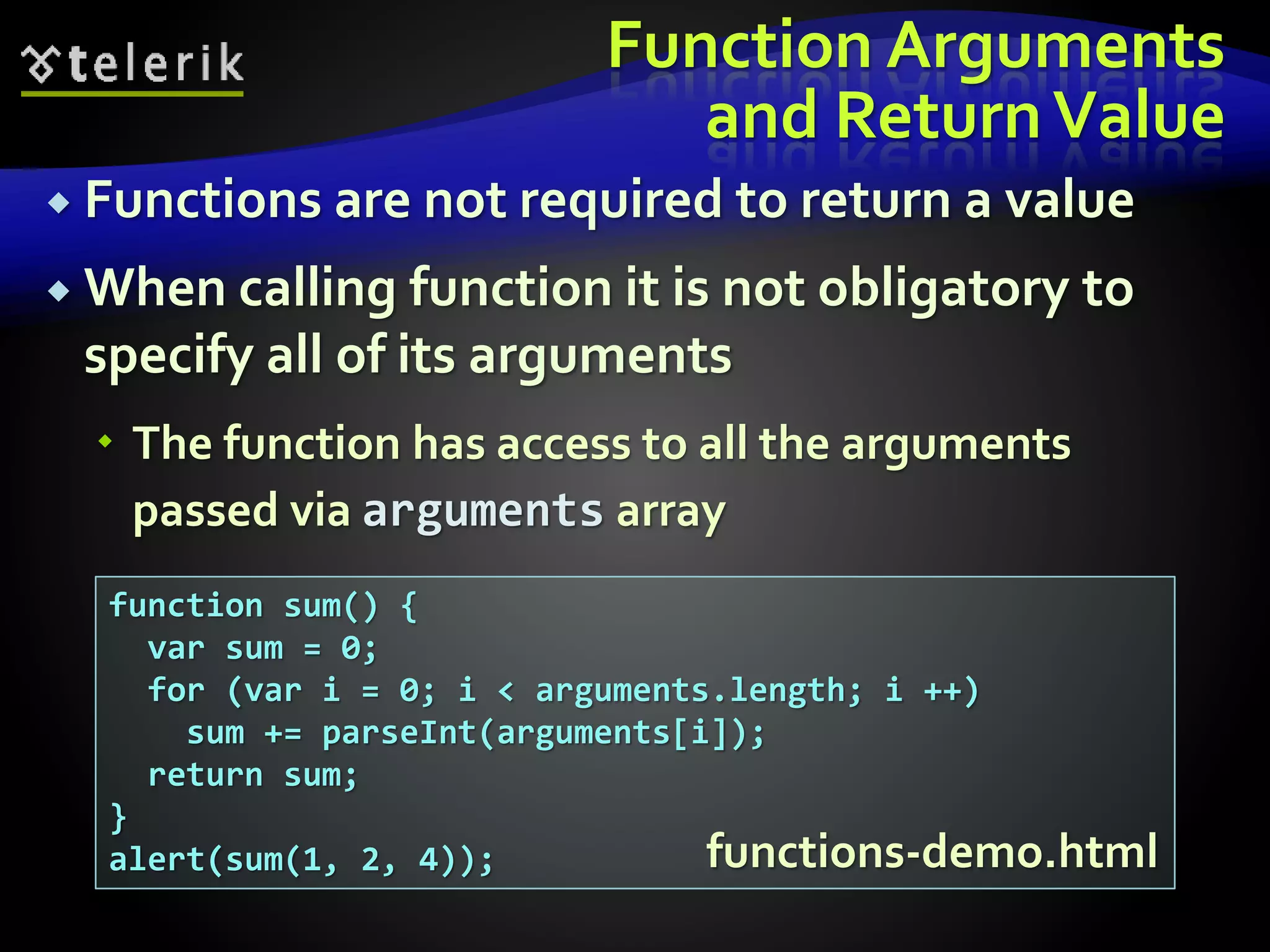 Function Arguments
and ReturnValue
 Functions are not required to return a value
 When calling function it is not obligatory to
specify all of its arguments
 The function has access to all the arguments
passed via arguments array
function sum() {
var sum = 0;
for (var i = 0; i < arguments.length; i ++)
sum += parseInt(arguments[i]);
return sum;
}
alert(sum(1, 2, 4)); functions-demo.html
 
