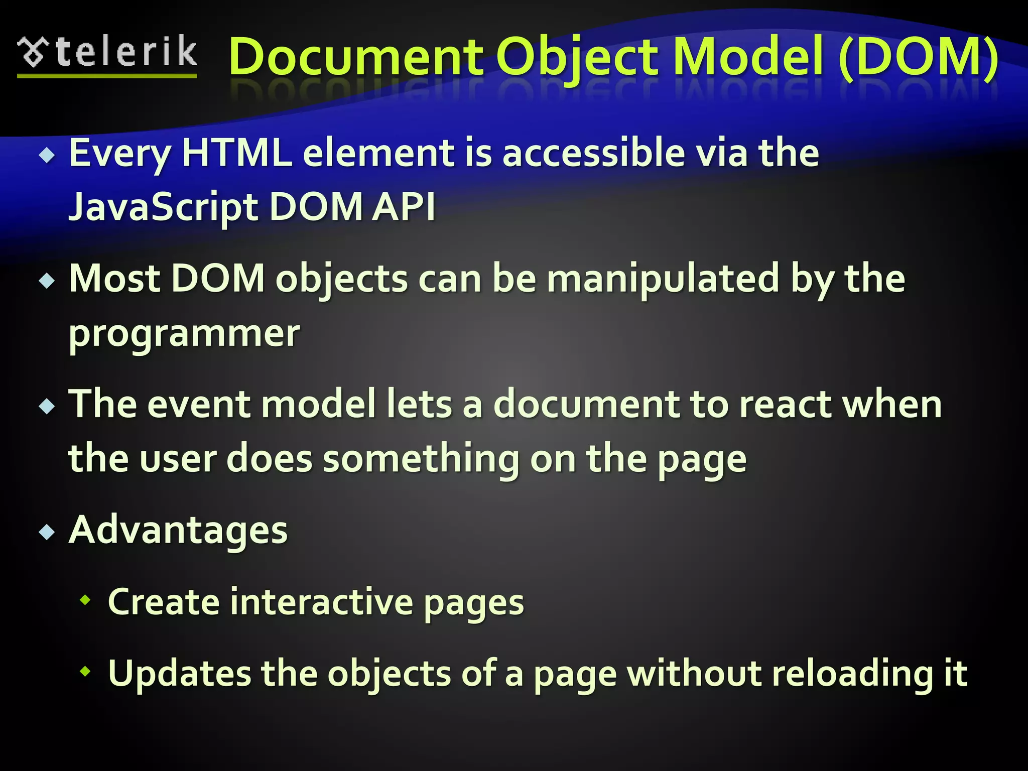 Document Object Model (DOM)
 Every HTML element is accessible via the
JavaScript DOM API
 Most DOM objects can be manipulated by the
programmer
 The event model lets a document to react when
the user does something on the page
 Advantages
 Create interactive pages
 Updates the objects of a page without reloading it
 