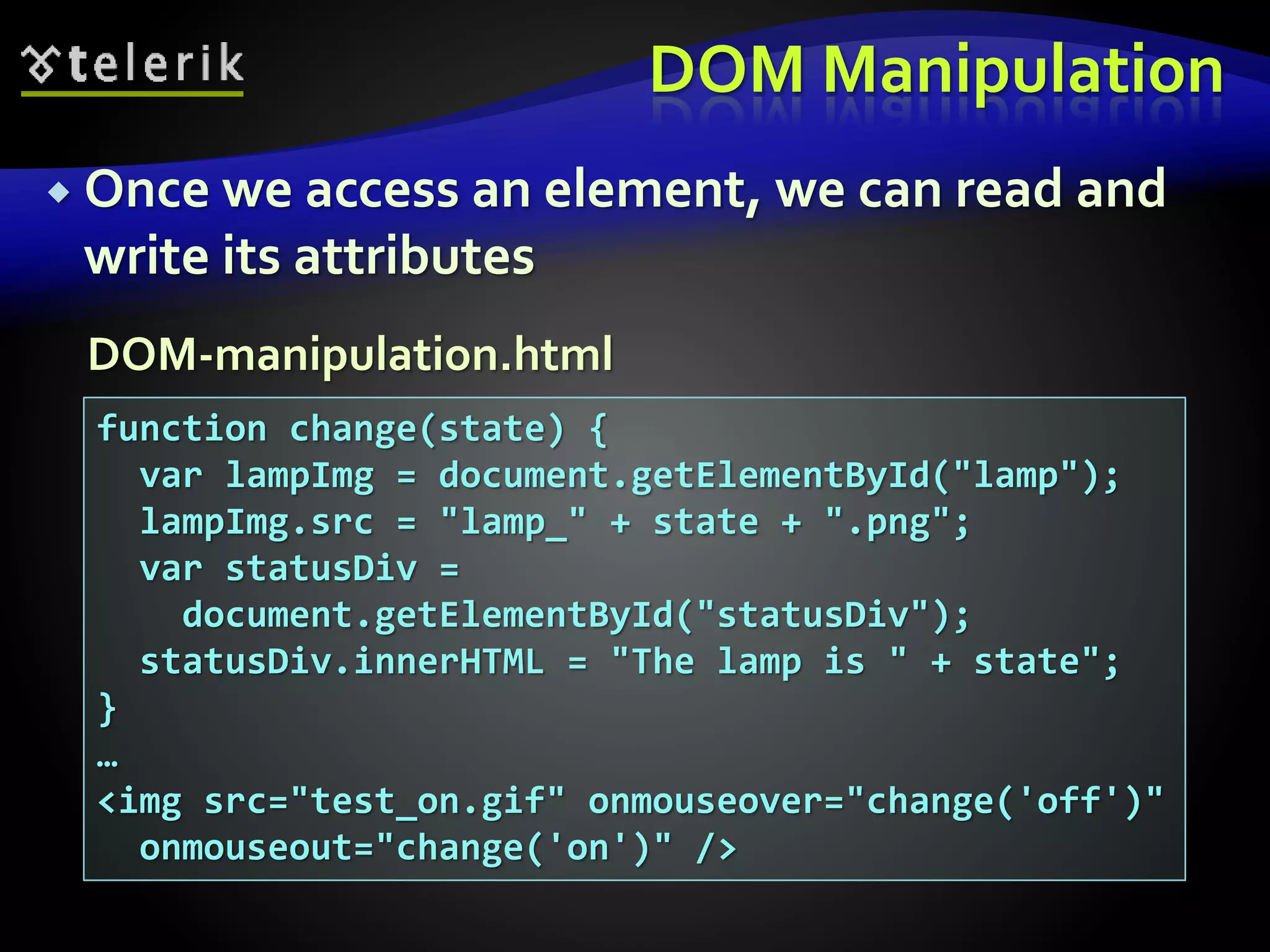 DOM Manipulation
 Once we access an element, we can read and
write its attributes
function change(state) {
var lampImg = document.getElementById("lamp");
lampImg.src = "lamp_" + state + ".png";
var statusDiv =
document.getElementById("statusDiv");
statusDiv.innerHTML = "The lamp is " + state";
}
…
<img src="test_on.gif" onmouseover="change('off')"
onmouseout="change('on')" />
DOM-manipulation.html
 