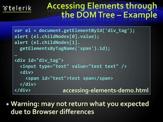 Accessing Elements through
the DOMTree – Example
 Warning: may not return what you expected
due to Browser differences
var el = document.getElementById('div_tag');
alert (el.childNodes[0].value);
alert (el.childNodes[1].
getElementsByTagName('span').id);
…
<div id="div_tag">
<input type="text" value="test text" />
<div>
<span id="test">test span</span>
</div>
</div> accessing-elements-demo.html
 