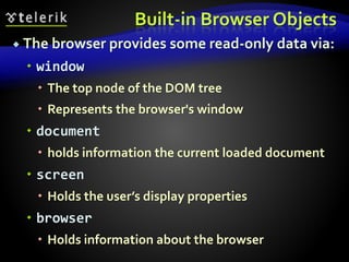 Built-in Browser Objects
 The browser provides some read-only data via:
 window
 The top node of the DOM tree
 Represents the browser's window
 document
 holds information the current loaded document
 screen
 Holds the user’s display properties
 browser
 Holds information about the browser
 