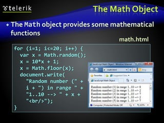 The Math Object
 The Math object provides some mathematical
functions
for (i=1; i<=20; i++) {
var x = Math.random();
x = 10*x + 1;
x = Math.floor(x);
document.write(
"Random number (" +
i + ") in range " +
"1..10 --> " + x +
"<br/>");
}
math.html
 