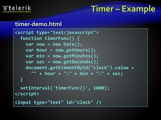Timer – Example
<script type="text/javascript">
function timerFunc() {
var now = new Date();
var hour = now.getHours();
var min = now.getMinutes();
var sec = now.getSeconds();
document.getElementById("clock").value =
"" + hour + ":" + min + ":" + sec;
}
setInterval('timerFunc()', 1000);
</script>
<input type="text" id="clock" />
timer-demo.html
 