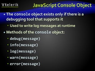 JavaScript Console Object
 The console object exists only if there is a
debugging tool that supports it
 Used to write log messages at runtime
 Methods of the console object:
 debug(message)
 info(message)
 log(message)
 warn(message)
 error(message)
 
